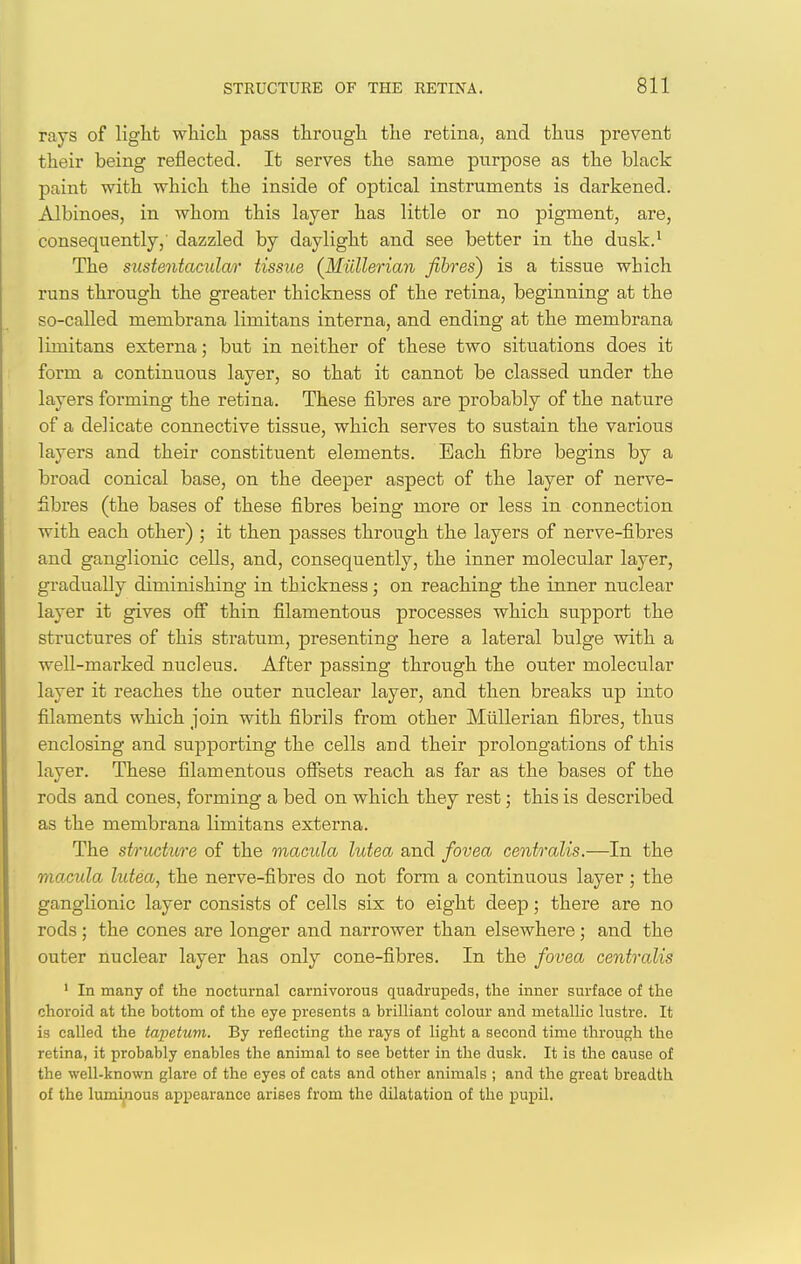 rays of liglit wliich pass througli the retina, and thus prevent their being reflected. It serves the same purpose as the black paint with which the inside of optical instruments is darkened. Albinoes, in whom this layer has little or no pigment, are, consequently,' dazzled by daylight and see better in the dusk.' The siistentacular tissue (Miillerian fibres) is a tissue which runs through the greater thickness of the retina, beginning at the so-called membrana limitans interna, and ending at the membrana limitans externa; but in neither of these two situations does it form a continuous layer, so that it cannot be classed under the layers forming the retina. These fibres are probably of the nature of a delicate connective tissue, which serves to sustain the various layers and their constituent elements. Each fibre begins by a broad conical base, on the deeper aspect of the layer of nerve- fibres (the bases of these fibres being more or less in connection with each other) ; it then passes through the layers of nerve-fibres and ganglionic cells, and, consequently, the inner molecular layer, gradually diminishing in thickness; on reaching the inner nuclear layer it gives ofi thin filamentous processes which support the structures of this stratum, presenting here a lateral bulge with a well-marked nucleus. After passing through the outer molecular layer it reaches the outer nuclear layer, and then breaks up into filaments which join with fibrils from other Miillerian fibres, thus enclosing and supporting the cells and their prolongations of this layer. These filamentous ofi^ets reach as far as the bases of the rods and cones, forming a bed on which they rest; this is described as the membrana limitans externa. The structure of the macula lutea and fovea centralis.—In the macula hitea, the nerve-fibres do not form a continuous layer; the ganglionic layer consists of cells six to eight deep; there are no rods ; the cones are longer and narrower than elsewhere ; and the outer nuclear layer has only cone-fibres. In the fovea centralis ' In many of the nocturnal carnivorous quadrupeds, the mner surface of the choroid at the bottom of the eye presents a brilliant colour and metallic lustre. It is called the tapetum. By reflecting the rays of light a second time through the retina, it probably enables the animal to see better in the dusk. It is the cause of the well-known glare of the eyes of cats and other animals ; and the great breadth of the lumifious appearance arises from the dilatation of the pupil.