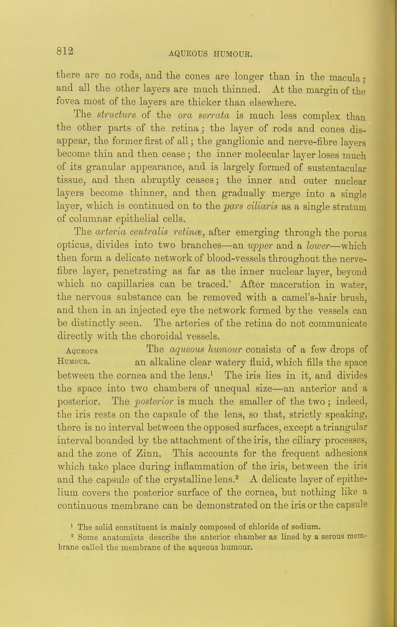 AQUEOUS HUMOUR. there are no rods, and the cones are longer than in the macula; and all the other layers are much thinned. At the margin of the fovea most of the layers are thicker than elsewhere. The structure of the ora serrata is much less complex than the other parts of the retina j the layer of rods and cones dis- appear, the former first of all; the ganglionic and nerve-fibre layers become thin and then cease ; the inner molecular layer loses much of its granular appearance, and is largely formed of sustentacular tissue, and then abruptly ceases; the inner and outer nuclear layers become thinner, and then gradually merge into a single layer, which is continued on to the pars ciliaris as a single stratum of columnar epithelial cells. The arteria centralis retince, after emerging through the porus opticus, divides into two branches—an upper and a loiver—which then form a delicate network of blood-vessels throughout the nerve- fibre layer, penetrating as far as the inner nuclear layer, beyond which no capillaries can be traced. After maceration in water, the nervous substance can be removed with a camel's-hair brush, and then in an injected eye the network formed by the vessels can be distinctly seen. The arteries of the retina do not communicate directly with the choroidal vessels. Aqueous The aqueous humour consists of a few drops of HuMouB. an alkaline clear watery fluid, which fills the space between the cornea and the lens.' The iris lies in it, and divides the space into two chambers of unequal size—an anterior and a posterior. The posterior is much the smaller of the two; indeed, the iris rests on the capsule of the lens, so that, strictly speaking, there is no interval between the opposed surfaces, except a triangular interval bounded by the attachment of the iris, the ciliary processes, and the zone of Zinn. This accounts for the frequent adhesions which take place during inflammation of the iris, between the iris and the capsule of the crystalline lens.^ A delicate layer of epithe- lium covers the posterior surface of the cornea, but nothing like a continuous membrane can be demonstrated on the iris or the capsule ' The solid constituent is mainly composed of chloride of sodium. ^ Some anatomists describe the anterior chamber as Uned by a serous mem- brane called the membrane of the aqueous humour.