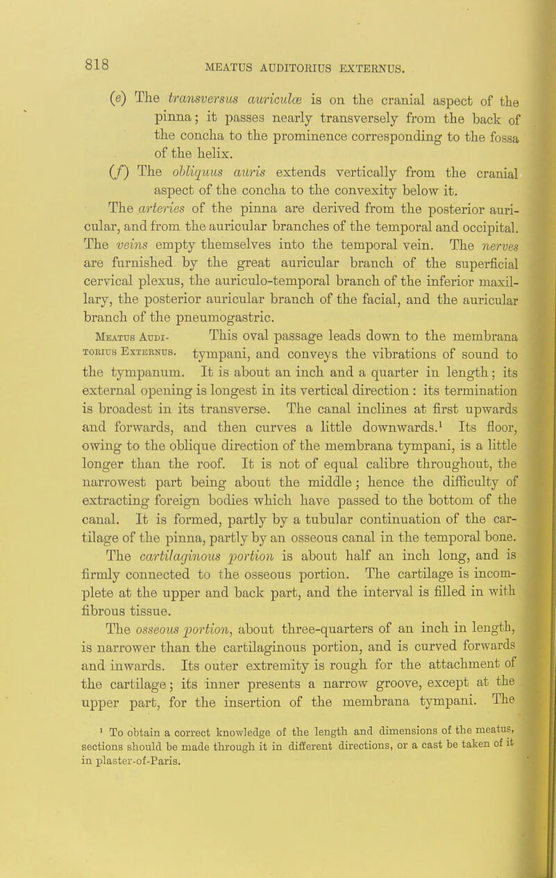 MEATUS AUDITORIUS EXTERNUS. (e) The transversus auriculce is on the cranial aspect of the pinna; it passes nearly transversely from the back of the concha to the prominence corresponding to the fossa of the helix. (/) The ohliqwus aitris extends vertically from the cranial aspect of the concha to the convexity below it. The arteries of the pinna are derived from the posterior auri- cular, and from the auricular branches of the temporal and occipital. The veins empty themselves into the temporal vein. The nerves are furnished by the great auricular branch of the superficial cervical plexus, the auriculo-temporal branch of the inferior maxil- lary, the posterior auricular branch of the facial, and the auricular branch of the pneumogastric. Meatus Audi- This oval passage leads down to the membrana TOEius ExTBENus. tympaui, and conveys the vibrations of sound to the tympanum. It is about an inch and a quarter in length; its external opening is longest in its vertical direction : its termination is broadest in its transverse. The canal inclines at first upwards and forwards, and then curves a little downwards.' Its floor, owing to the oblique direction of the membrana tympani, is a little longer than the roof. It is not of equal calibre throughout, the narrowest part being about the middle; hence the difficulty of extracting foreign bodies which have passed to the bottom of the canal. It is formed, partly by a tubular continuation of the car- tilage of the pinna, partly by an osseous canal in the temporal bone. The cartilaginous portion is about half an inch long, and is firmly connected to the osseous portion. The cartilage is incom- plete at the upper and back part, and the interval is filled in with fibrous tissue. The osseous portion, about three-quarters of an inch in length, is narrower than the cartilaginous portion, and is curved forwards and inwards. Its outer extremity is rough for the attachment of the cartilage; its inner presents a narrow groove, except at the upper part, for the insertion of the membrana tympani. The ' To obtain a correct knowledge of the length and dimensions of the meatus, sections should be made through it in different directions, or a cast be taken of it in plaster-of-Paris.