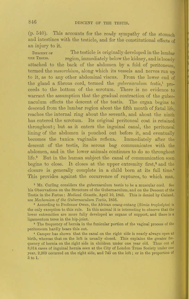 (p. 540). This accounts for the ready sympathy of the stomach and intestines with the testicle, and for the constitutional effects of an injury to it. Descent op The testicle is originally developed in the lumbar luE Testis. region, immediately below the kidney, and is loosely attached to the back of the abdomen by a fold of peritoneum, termed the mesorchiuvi, along which its vessels and nerves run up to it, as to any other abdominal viscus. From the lower end of the gland a fibrous cord, termed the guhernaculum testis,^ pro- ceeds to the bottom of the scrotum. There is no evidence to warrant the assumption that the gradual contraction of the guher- naculum effects the descent of the testis. The organ begins to descend from the lumbar region about the fifth month of foetal life, reaches the internal ring about the seventh, and about the ninth has entered the scrotum. Its original peritoneal coat is retained throughout; but as it enters the inguinal canal, the peritoneal lining of the abdomen is pouched out before it, and eventually becomes the tunica vaginalis reflexa. Immediately after the descent of the testis, its serous bag communicates with the abdomen, and in the lower animals continues to do so throughout life.^ But in the human subject the canal of communication soon begins to close. It closes at the upper extremity first,^ and the closure is generally complete in a child born at its fuU time.'' This provides against the occurrence of ruptures, to which man, ' Mr. Curling considers the guhernaculum testis to be a muscular cord. See his Observations on the Structure of the Guhernaculum, and on the Descent of the Testis in the Foetus : Medical Gazette, April 10, 1841. This is denied by Cleland, see Mcclianism of the Ouhernaculum Testis, 1856. ' According to Professor Owen, the African orang-outang [Simia troglodytes) is the only exception to this rule. In this animal it is interesting to observe that the lower extremities are more fully developed as organs of support, and there is a ligamentum teres in the hiiD-joint. ' The frequency of hernia in the funicular portion of the vaginal process of the peritoneum hardly bears this out. * Camper has shown that the canal on the right side is nearly always open at birth, whereas that on the left is usually closed. This explains the greater fre- quency of hernia on the right side in children under one year old. Thus out of 3,014 cases of inguinal hernia seen at the City of London Truss Society under one year, 2,269 occurred on the right side, and 745 on the left; or in the proportion of 3 to 1.