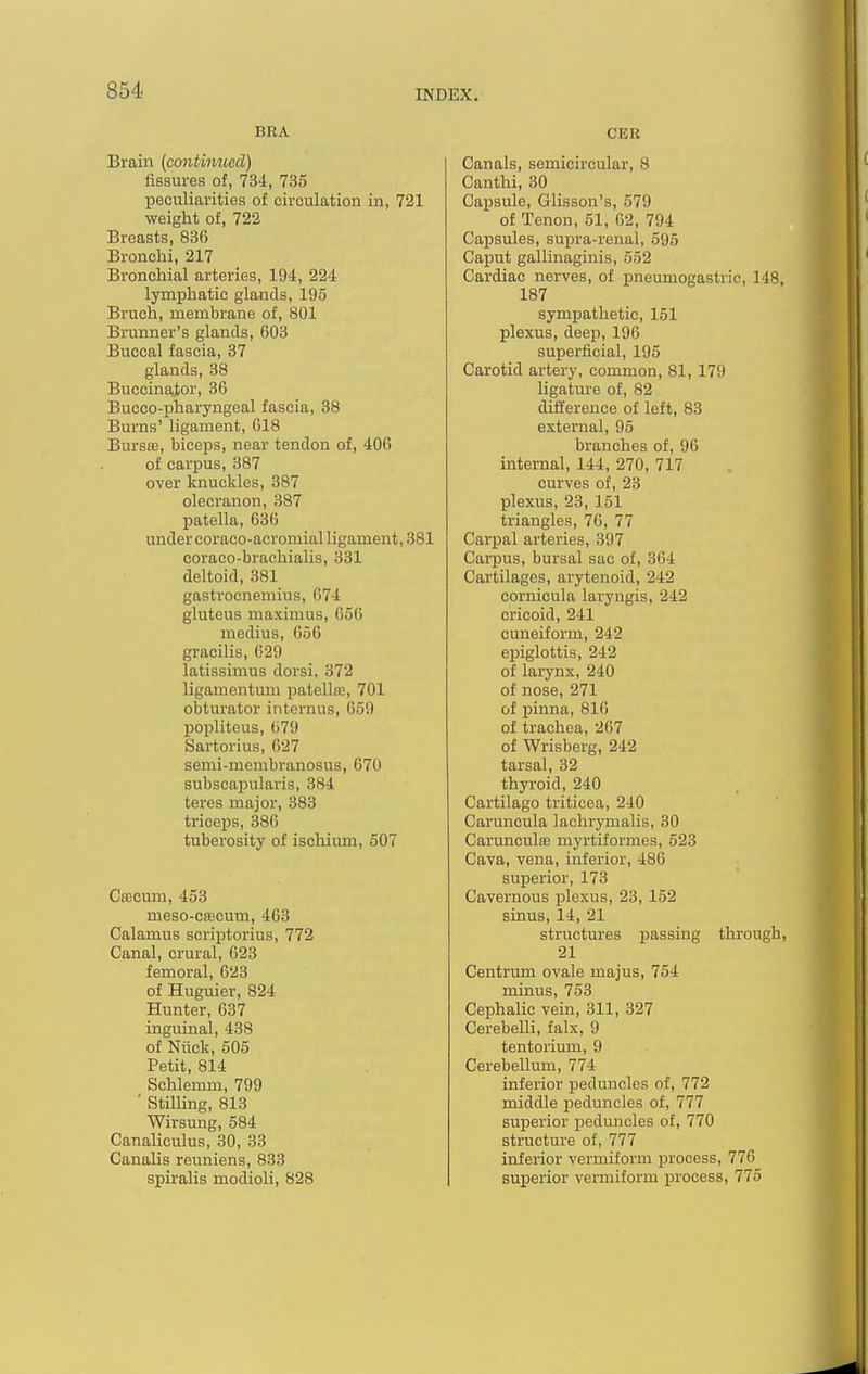 BRA Brain {continued) fissures of, 734, 735 peculiarities of circulation in, 721 weight of, 722 Breasts, 836 Bronchi, 217 Bronchial arteries, 194, 224 lymphatic glands, 195 Bruch, membrane of, 801 Brunner's glands, 603 Buccal fascia, 37 glands, 38 Buccinator, 36 Bucco-pharyngeal fascia, 38 Burns' ligament, 618 Bursoj, biceps, near tendon of, 406 of carpus, 387 over knuckles, 387 olecranon, 387 patella, 636 under coraco-acromial ligament, 381 coraco-brachialis, 331 deltoid, 381 gastrocnemius, 674 gluteus maximus, 656 medius, 656 gracilis, 629 latissimus dorsi, 372 ligamentum patelke, 701 obturator internus, 659 popliteus, 679 Sartorius, 627 semi-membranosus, 670 subscapularis, 384 teres major, 383 triceps, 386 tuberosity of ischium, 507 CfECum, 453 meso-C(ECum, 463 Calamus scriptorius, 772 Canal, crural, 623 femoral, 623 of Huguier, 824 Hunter, 637 inguinal, 438 of Nuck, 505 Petit, 814 Schlemm, 799 ■ StilUng, 813 Wirsung, 584 Canaliculus, 30, 33 Canalis reuniens, 833 spiralis modioli, 828 CER Canals, semicircular, 8 Canthi, 80 Capsule, Glisson's, 579 of Tenon, 51, 62, 794 Capsules, supra-renal, 595 Ca^jut gallinaginis, 552 Cardiac nerves, of pneumogastric, 148, 187 sympathetic, 151 plexus, deep, 196 superficial, 195 Carotid artery, common, 81, 179 ligature of, 82 difference of left, 83 external, 95 branches of, 96 internal, 144, 270, 717 curves of, 23 plexus, 23, 151 triangles, 76, 77 Carpal arteries, 397 Carpus, bursal sac of, 364 Cartilages, arytenoid, 242 cornicula laryngis, 242 cricoid, 241 cuneiform, 242 epiglottis, 242 of larynx, 240 of nose, 271 of pinna, 816 of trachea, 267 of Wrisberg, 242 tarsal, 32 thyroid, 240 Cartilago triticea, 240 Caruncula lachrjonalis, 30 Carunculffi myrtiformes, 523 Cava, vena, inferior, 486 superior, 173 Cavernous plexus, 23, 152 sinus, 14, 21 structures passing through, 21 Centrum ovale majus, 754 minus, 753 Cephalic vein, 311, 327 Cerebelli, falx, 9 tentorium, 9 Cerebellum, 774 inferior peduncles of, 772 middle peduncles of, 777 superior peduncles of, 770 structure of, 777 inferior vermiform process, 776 superior vermiform process, 775