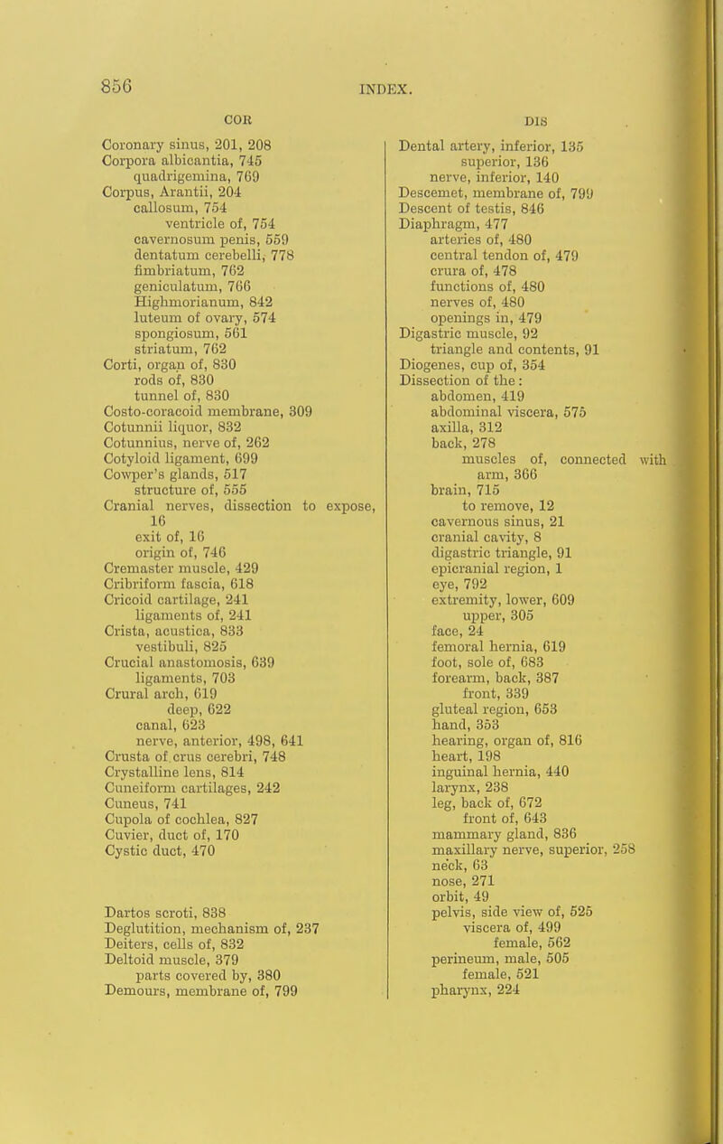 COK Coronary sinus, 201, 208 Corpora albicantia, 745 quaclrigemina, 769 Corpus, Arantii, 204 callosum, 754 ventricle of, 754 cavernosum penis, 569 dentatum cerebelli, 778 fimbriatum, 762 geniculatum, 766 Highmorianum, 842 luteum of ovary, 574 spongiosuna, 561 striatum, 762 Corti, organ of, 830 rods of, 830 tunnel of, 830 Costo-coracoid membrane, 309 Cotunnii liquor, 832 Cotunnius, nerve of, 262 Cotyloid ligament, 699 Cowper's glands, 517 structure of, 555 Cranial nerves, dissection to expose, 16 exit of, 16 origin of, 746 Cremaster muscle, 429 Cribriform fascia, 618 Cricoid cartilage, 241 ligaments of, 241 Crista, acustica, 833 vestibuli, 825 Crucial anastomosis, 639 ligaments, 703 Crural arch, 619 deep, 622 canal, 623 nerve, anterior, 498, 641 Crusta of.crus cerebri, 748 Crystalline lens, 814 Cuneiform cartilages, 242 Cuneus, 741 Cupola of cochlea, 827 Cuvier, duct of, 170 Cystic duct, 470 Dartos scroti, 838 Deglutition, mechanism of, 237 Deiters, cells of, 832 Deltoid muscle, 379 parts covered by, 380 Demours, membrane of, 799 DIS Dental artery, inferior, 135 superior, 136 nerve, inferior, 140 Descemet, membrane of, 799 Descent of testis, 846 Diaphragm, 477 arteries of, 480 central tendon of, 479 crura of, 478 functions of, 480 nerves of, 480 openings in, 479 Digastric muscle, 92 triangle and contents, 91 Diogenes, cup of, 354 Dissection of the: abdomen, 419 abdominal viscera, 575 axilla, 312 back, 278 muscles of, connected with arm, 866 brain, 715 to remove, 12 cavernous sinus, 21 cranial cavity, 8 digastric triangle, 91 ci^icranial region, 1 eye, 792 extremity, lower, 609 upper, 305 face, 24 femoral hernia, 619 foot, sole of, 683 forearm, back, 387 front, 339 gluteal region, 653 hand, 353 hearing, organ of, 816 heart, 198 inguinal hernia, 440 larynx, 238 leg, back of, 672 front of, 643 mammary gland, 836 maxillary nerve, superior, 258 neck, 63 nose, 271 orbit, 49 pelvis, side view of, 525 viscera of, 499 female, 562 perineum, male, 505 female, 521 pharynx, 224