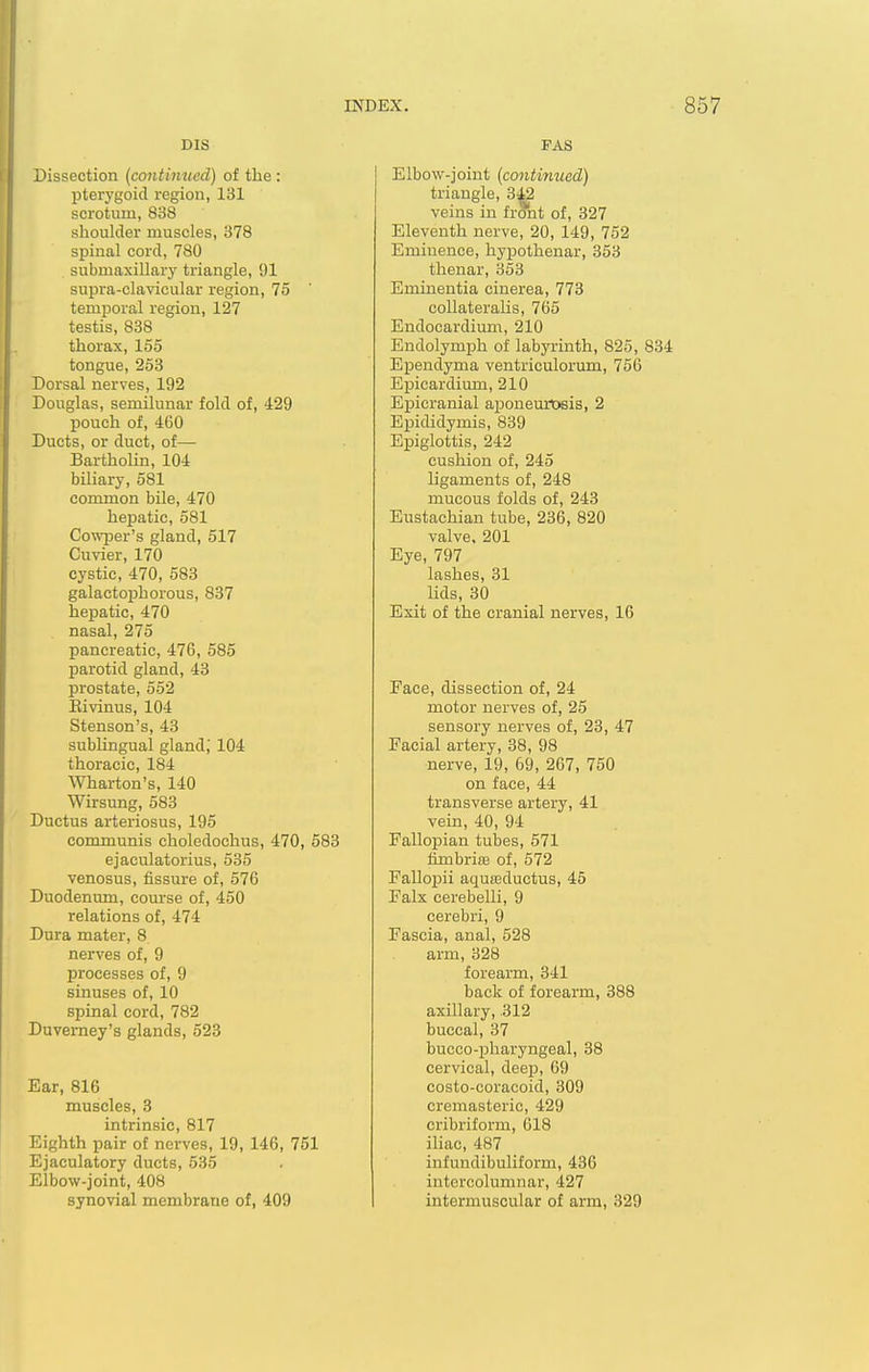 DIS Dissection (contimied) of the : pterygoid region, 131 scrotum, 838 shoulder muscles, 378 spinal cord, 780 submaxillarj' triangle, 91 supra-clavicular region, 75 temporal region, 127 testis, 838 thorax, 155 tongue, 253 Dorsal nerves, 192 Douglas, semilunar fold of, 429 pouch of, 460 Ducts, or duct, of— Bartholin, 104 biliary, 581 common bile, 470 hepatic, 581 Cowper's gland, 517 Cuvier, 170 cystic, 470, 583 galactophorous, 837 hepatic, 470 nasal, 275 pancreatic, 476, 585 parotid gland, 43 prostate, 552 Eivinus, 104 Stenson's, 43 sublingual gland; 104 thoracic, 184 Wharton's, 140 Wirsung, 583 Ductus arteriosus, 195 communis choledochus, 470, 583 ejaculatorius, 535 venosus, fissure of, 576 Duodenum, course of, 450 relations of, 474 Dura mater, 8 nerves of, 9 processes of, 9 sinuses of, 10 spinal cord, 782 Duverney's glands, 523 Ear, 816 muscles, 3 intrinsic, 817 Eighth pair of nerves, 19, 146, 751 Ejaculatory ducts, 535 Elbow-joint, 408 synovial membrane of, 409 FAS I Elbow-joint {contimied) triangle, 342 veins in front of, 327 Eleventh nerve, 20, 149, 752 Eminence, hypothenar, 353 thenar, 353 Eminentia cinerea, 773 coUateralis, 765 Endocardium, 210 Endolymph of labyrinth, 825, 834 Ependyma ventriculorum, 756 Epicardium, 210 Epicranial aponemtjsis, 2 Epididymis, 839 Epiglottis, 242 cushion of, 245 ligaments of, 248 mucous folds of, 243 Eustachian tube, 236, 820 valve, 201 Eye, 797 lashes, 31 lids, 30 Exit of the cranial nerves, 16 Face, dissection of, 24 motor nerves of, 25 sensory nerves of, 23, 47 Facial artery, 38, 98 nerve, 19, 69, 267, 750 on face, 44 transverse artery, 41 vein, 40, 94 Fallopian tubes, 571 fimbrifB of, 572 Fallopii aquasductus, 45 Falx cerebelli, 9 cerebri, 9 Fascia, anal, 528 arm, 328 forearm, 341 back of forearm, 388 axillary, 312 buccal, 37 bucco-pharyngeal, 38 cervical, deep, 69 costo-coracoid, 309 cremasteric, 429 cribriform, 618 iliac, 487 infundibuliform, 436 intcrcolumnar, 427 intermuscular of arm, 329