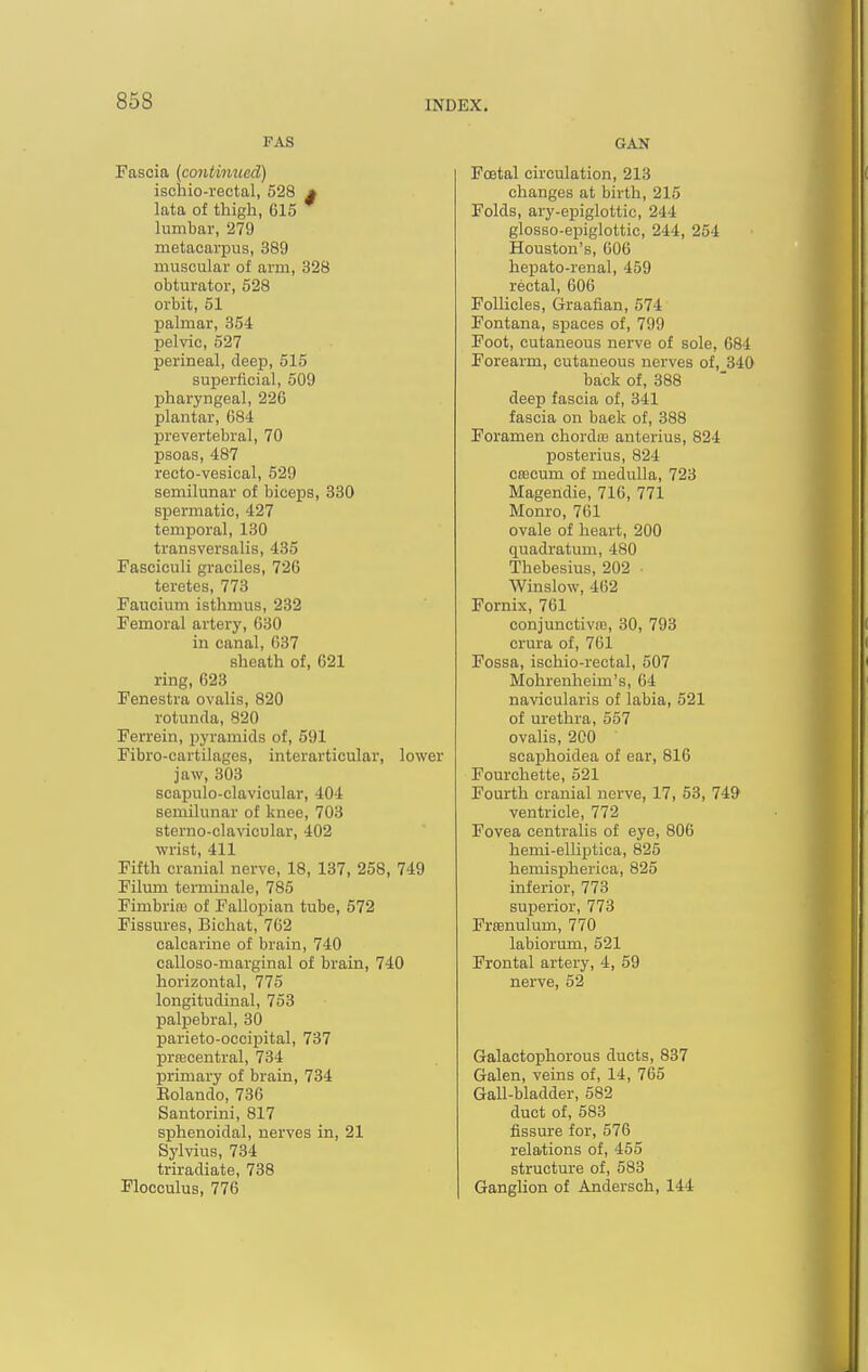 FAS Fascia (continued) ischio-rectal, 528 * lata of thigh, 615 hinibar, 279 metacarpus, 389 muscular of arm, 328 obturator, 528 orbit, 51 palmar, 354 pelvic, 527 perineal, deep, 515 superficial, 509 pharyngeal, 226 plantar, 684 prevertebral, 70 psoas, 487 recto-vesical, 529 semilunar of biceps, 330 spermatic, 427 temporal, 130 transversalis, 435 Fasciculi graciles, 726 teretes, 773 Faucium isthmus, 282 Femoral artery, 630 in canal, 637 sheath of, 621 ring, 623 Fenestra ovalis, 820 rotunrla, 820 Ferrein, pyramids of, 591 Fibro-cartilages, interarticular, lower jaw, 303 scapulo-clavicular, 404 semilunar of knee, 703 sterno-clavicular, 402 wrist, 411 Fifth cranial nerve, 18, 137, 258, 749 Filum terminale, 785 Fimbria of Fallopian tube, 672 Fissures, Bichat, 762 calcarine of brain, 740 calloso-marginal of brain, 740 horizontal, 775 longitudinal, 753 palpebral, 30 parieto-occipital, 737 prfBcentral, 734 primary of brain, 734 Eolando, 736 Santorini, 817 sjihenoidal, nerves in, 21 Sylvius, 734 triradiate, 738 Flocculus, 776 GAN Foetal circulation, 213 changes at birth, 215 Folds, ary-epiglottic, 244 glosso-epiglottic, 244, 254 Houston's, 606 hepato-renal, 459 rectal, 606 Follicles, Graafian, 574 Fontana, spaces of, 799 Foot, cutaneous nerve of sole, 684 Forearm, cutaneous nerves of, 340 back of, 388 deep fascia of, 341 fascia on back of, 388 Foramen chordoj anterius, 824 posterius, 824 CfBcum of medulla, 723 Magendie, 716, 771 Monro, 761 ovale of heart, 200 quadratum, 480 Thebesius, 202 Winslow, 462 Fornix, 761 conjunctive, 30, 793 crura of, 761 Fossa, ischio-rectal, 507 Mohrenheim's, 64 navicularis of labia, 521 of urethra, 557 ovalis, 2C0 scajjlioidea of ear, 816 Fourchette, 521 Fourth cranial nerve, 17, 53, 74& ventricle, 772 Fovea centralis of eye, 806 hemi-elliptioa, 825 hemispherica, 825 inferior, 773 superior, 773 Frsnulum, 770 labiorum, 521 Frontal artery, 4, 59 nerve, 52 Galactophorous ducts, 837 Galen, veins of, 14, 765 Gall-bladder, 582 duct of, 583 fissure for, 576 relations of, 455 structure of, 583 Ganglion of Andersch, 144