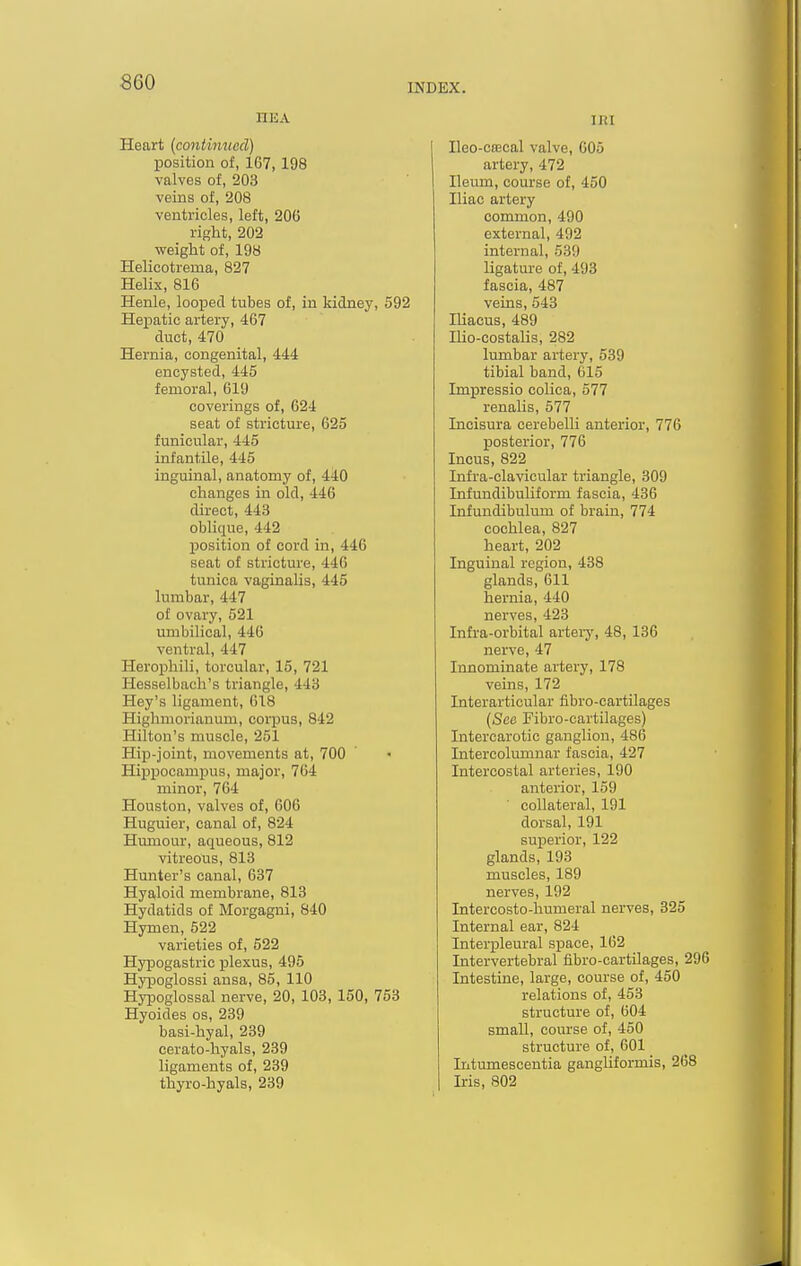 HEA Heart {continued) position of, 167, 198 valves of, 203 veins of, 208 ventricles, left, 206 right, 202 weight of, 198 Helicotrema, 827 Helix, 816 Henle, looised tubes of, in kidney, 592 Hepatic artery, 467 duct, 470 Hernia, congenital, 444 encysted, 445 femoral, 619 coverings of, 624 seat of stricture, 625 funicular, 445 infantile, 445 inguinal, anatomy of, 440 changes in old, 446 direct, 443 oblique, 442 loosition of cord in, 446 seat of stricture, 446 tunica vaginalis, 445 lumbar, 447 of ovary, 521 umbilical, 446 ventral, 447 Heroi3hili, torcular, 15, 721 Hesselbach's triangle, 443 Hey's ligament, 618 Highmorianum, corpus, 842 Hilton's muscle, 251 Hip-joint, movements at, 700 Hippocampus, major, 704 minor, 764 Houston, valves of, 606 Huguier, canal of, 824 Humour, aqueous, 812 vitreous, 813 Hunter's canal, 637 Hyaloid membrane, 813 Hydatids of Morgagni, 840 Hymen, 522 varieties of, 522 Hypogastric plexus, 495 Hypoglossi ansa, 85, 110 Hypoglossal nerve, 20, 103, 150, 753 Hyoides os, 239 basi-hyal, 239 cerato-hyals, 239 ligaments of, 239 thyro-hyals, 239 IRI Ileo-cfEcal valve, 605 artery, 472 Ileum, course of, 450 Iliac artery common, 490 external, 492 internal, 539 ligature of, 493 fascia, 487 veins, 543 Iliacus, 489 Ilio-costalis, 282 lumbar artery, 539 tibial band, C15 Impressio colica, 577 renalis, 577 Incisura cerebelli anterior, 776 posterior, 776 Incus, 822 Infra-clavicular triangle, 309 Infundibuliform fascia, 436 Infundibulum of brain, 774 cochlea, 827 heart, 202 Inguinal region, 438 glands, 611 hernia, 440 nerves, 423 Infra-orbital artery, 48, 136 nerve, 47 Innominate artery, 178 veins, 172 Interarticular fibro-cartilages {Seo Fibro-cartilages) Intercarotic ganglion, 486 Intercolumnar fascia, 427 Intercostal arteries, 190 anterior, 159 collateral, 191 dorsal, 191 superior, 122 glands, 193 muscles, 189 nerves, 192 Intercosto-humeral nerves, 325 Internal ear, 824 Interpleural space, 162 Intervertebral fibro-cartilages, 296 Intestine, large, course of, 450 relations of, 453 structure of, 604 small, course of, 450 structure of, 601 Intumescentia gangliformis, 268 Iris, 802