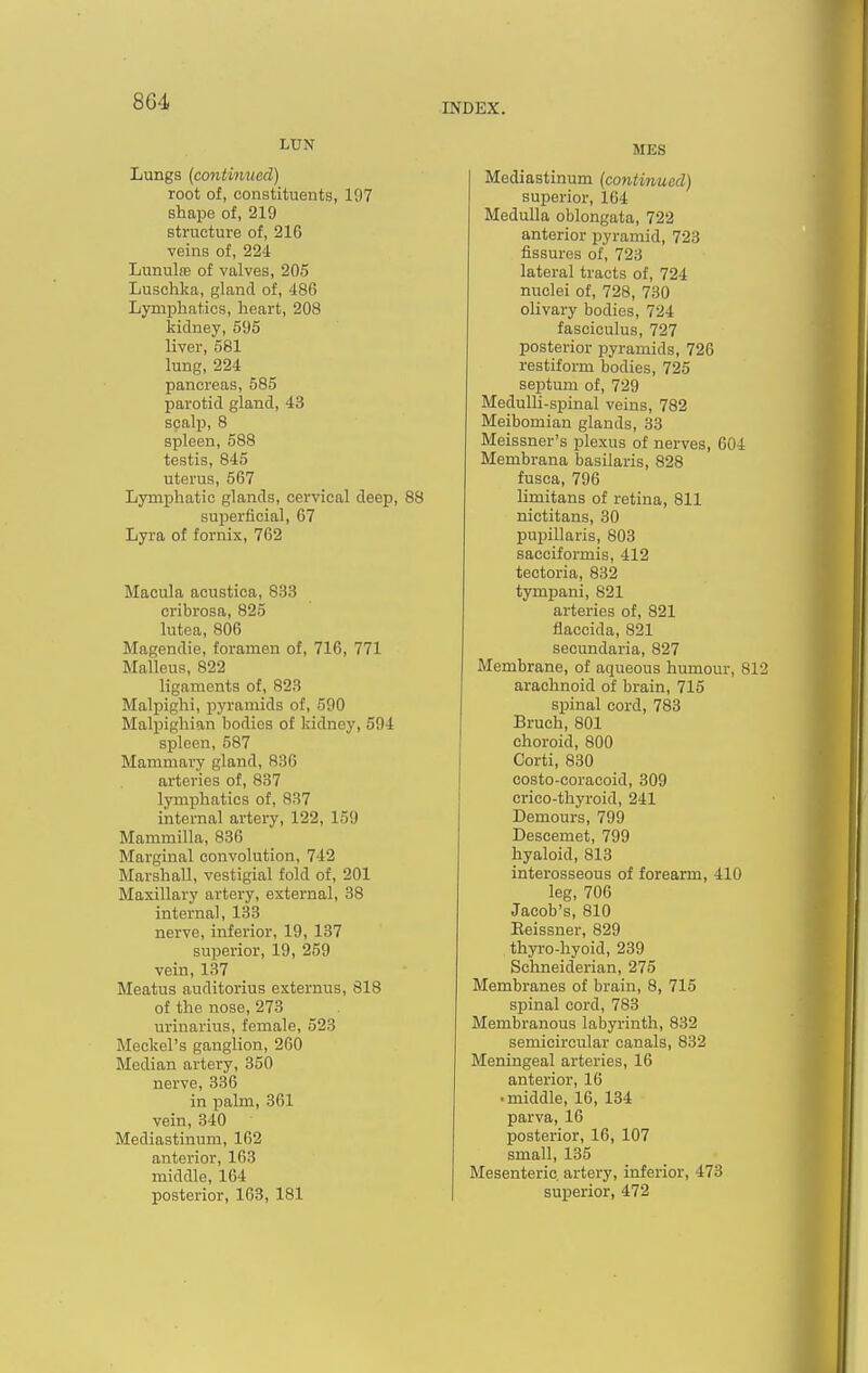 INDEX. Lungs (contimied) root of, constituents, 197 shape of, 219 structure of, 216 veins of, 224 Lunulas of valves, 205 Luschka, gland of, 486 Lymphatics, heart, 208 kidney, 595 liver, 581 lung, 224 pancreas, 585 parotid gland, 43 scalp, 8 spleen, 588 testis, 845 uterus, 567 Ljrmpliatic glands, cervical deep, 88 superficial, 67 Lyra of fornix, 762 Macula acustica, 833 cribrosa, 825 lutea, 806 Magendie, foramen of, 716, 771 Malleus, 822 ligaments of, 823 Malpighi, pyramids of, 590 Malpighian bodies of kidney, 594 spleen, 587 Mammary gland, 836 arteries of, 837 lymphatics of, 837 internal artery, 122, 159 Mammilla, 836 Marginal convolution, 742 Marshall, vestigial fold of, 201 Maxillary artery, external, 38 internal, 133 nerve, inferior, 19, 137 superior, 19, 259 vein, 137 Meatus auditorius externus, 818 of the nose, 273 urinarius, female, 523 Meckel's ganglion, 260 Median artery, 350 nerve, 336 in palm, 361 vein, 340 Mediastinum, 162 anterior, 163 middle, 164 posterior, 163, 181 MES Mediastinum [contmued) superior, 164 Medulla oblongata, 722 anterior pyramid, 723 fissures of, 723 lateral tracts of, 724 nuclei of, 728, 730 olivary bodies, 724 fasciculus, 727 posterior pyramids, 726 restiform bodies, 725 septum of, 729 Medulli-spinal veins, 782 Meibomian glands, 33 Meissner's plexus of nerves, 604 Membrana basilaris, 828 fusca, 796 limitans of retina, 811 nictitans, 30 pupillaris, 803 sacciformis, 412 tectoria, 832 tympani, 821 arteries of, 821 flaccida, 821 secundaria, 827 Membrane, of aqueous humour, 81 arachnoid of brain, 715 spinal cord, 783 Bruch, 801 choroid, 800 Corti, 830 costo-coracoid, 309 crico-thyroid, 241 Demours, 799 Descemet, 799 hyaloid, 813 interosseous of forearm, 410 leg, 706 Jacob's, 810 Eeissner, 829 thyro-hyoid, 239 Schneiderian, 275 Membranes of brain, 8, 715 spinal cord, 783 Membranous labyrinth, 832 semicircular canals, 832 Meningeal arteries, 16 anterior, 16 • middle, 16, 134 parva, 16 posterior, 16, 107 small, 135 Mesenteric artery, inferior, 473 superior, 472