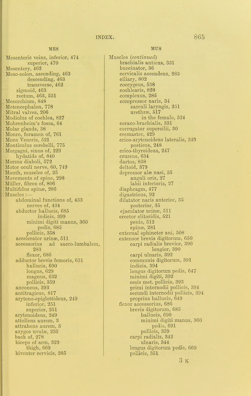 MES Mesenteric veins, inferior, 474 superior, 470 Mesentery, 462 Meso-colon, ascending, 463 descending, 463 transverse, 462 sigmoid, 463 rectum, 463, 531 . Mesorchium, 848 Metenceplialon, 778 Miti-al valves, 206 Modiolus of cochlea, 827 Mohrenheim's fossa, 64 Molar glands, 38 ' Mom'o, foramen of, 761 ! Mons Veneris, 521 ' Monticulus cerebelli, 775 '. Morgagni, sinus of, 229 hydatids of, 840 ' Morsus diaboli, 572 ' Motor ocuU nerve, 60, 749 Mouth, muscles of, 25 ' Movements of spine, 298 : Miiller, fibres of, 806 ' Multifidus spinae, 286 ■ Muscles :— abdominal functions of, 433 nerves of, 434 abductor hallucis, 685 indicis, 399 minimi digiti manus, 360 pedis, 685 pollicis, 358 accelerator urinee, 511 accessorius ad sacro-lumbalem, 283 flexor, 686 adductor brevis femoris, 631 haUucis, 690 longus, 629 magnus, 632 poUicis, 359 anconeus, 393 antitragicus, 817 aryteno-epiglottideus, 249 inferior, 251 superior, 251 arytenoideus, 249 attollens aurem, 3 attrahens aurem, 3 azygos uvulae, 235 back of, 278 biceps of arm, 329 thigh, 669 biventer cervicis, 285 MU3 Muscles (continued) brachialia antieus, 331 buccinator, 36 cervicalis ascendens, 283 ciliary, 802 coccygeus, 538 cochlearis, 828 complexus, 285 compressor naris, 34 sacculi laryngis, 251 urethrte, 517 in the female, 524 eoraco-brachialis, 331 eorrugator supereilii, 30 eremaster, 429 crico-arytenoidens lateralis, 249 posticus, 248 erico-thyroideus, 247 crureus, 634 dartos, 838 deltoid, 379 depressor alse nasi, 35 anguli oris, 27 labii inJerioris, 27 diaphragm, 477 digastricus, 92 dilatator naris anterior, 35 posterior, 35 ejaculator urintE, 511 erector clitoridis, 521 penis, 512 spinBB, 281 external sphincter aui, 508 extensor brevis digitorum, 650 carpi radialis brevior, 390 longior, 390 carpi ulnaris, 392 communis digitorum, 391 indicis, 394 longus digitorum pedis, 647 minimi digiti, 392 ossis met. pollicis, 393 primi internodii pollicis, 394 secundi internodii pollicis, 394 proprius hallucis, 649 flexor accessorius, 686 brevis digitorum, 685 hallucis, 690 minimi digiti manus, 360 pedis, 691 pollicis, 359 carpi radialis, 342 ulnaris, 344 longus digitorum pedis, 669 pollicis, 351 3 K