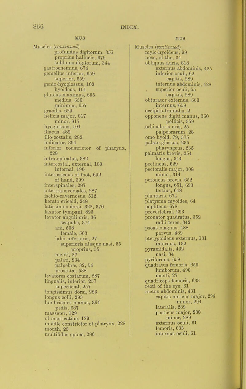 MUS Muscles {continued) profundus digitorum, 351 proprius hallucis, 679 Bubliuiis digitorum, 344 gastrocnemius, 674 gemellus inferior, 659 superior, 659 genio-hyoglossus, 102 hyoideus, 101 gluteus maximus, 655 medius, 656 minimus, 657 gracilis, 629 helicis major, 817 minor, 817 hyoglossus, 101 iliacus, 489 ilio-costalis, 282 indicator, 394 inferior constrictor of pharynx, 228 infra-spinatus, 382 intercostal, external, 189 internal, 190 interosseous of foot, 692 of hand, 399 interspinales, 287 intertransversales, 287 isohio-cavernosus, 512 kerato-cricoid, 248 latissimus dorsi, 322, 370 laxator tympani, 823 levator anguh oris, 36 scapulffl, 374 ani, 538 female, 563 labii inferioris, 27 sujjerioris aloeque nasi, 35 proprius, 35 menti, 27 palati, 234 Ijalpebrffi, 32, 54 prostatfB, 538 levatores costarum, 287 lingualis, inferior, 257 superficial, 257 longissimus dorsi, 283 longus colU, 293 lumbricales manus, 364 pedis, 687 masseter, 129 of mastication, 129 middle constrictor of pharynx, 228 mouth, 25 multifidus spines, 286 MUS Muscles (continued) mylo-hyoideus, 99 nose, of the, 34 obhquus auris, 818 externus abdominis, 425 inferior oculi, 62 capitis, 289 internus abdominis, 428 superior oculi, 55 capitis, 289 obturator externus, 660 internus, 658 oecipito-frontalis, 2 opponens digiti manus, 360 polKcis, 359 .orbicularis oris, 25 palpebrarum, 28 omo-hyoid, 79, 375 palato-glossus, 235 fiharyngeus, 235 palmaris brevis, 354 longus, 344 pectineus, 629 pectoralis major, 308 minor, 314 peroneus brevis, 652 longus, 651, 693 tertius, 648 plantaris, 674 platysma myoides, 64 pophteus, 678 prevertebral, 293 pronator quadratus, 352 radii teres, 342 psoas magnus, 488 parvus, 489 pterygoideus externus, 131 internus, 132 pyramidalis, 432 nasi, 34 pyriformis, 658 quadratus femoris, 659 lumborum, 490 menti, 27 quadriceps femoris, 633 recti of the eye, 61 rectus abdominis, 431 capitis anticus major, 294 minor, 294 lateralis, 289 posticus major, 288 minor, 289 externus oculi, 61 femoris, 633 internus oculi, 61