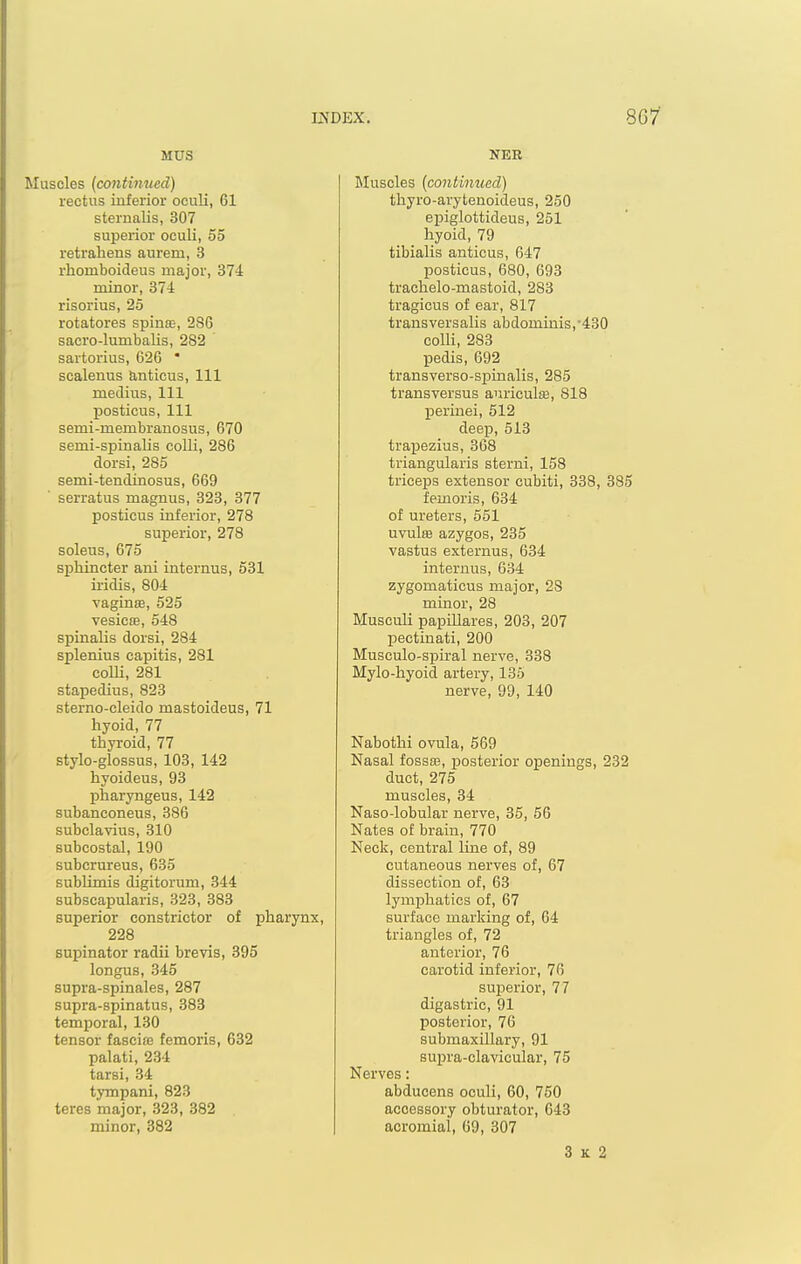 MUS Muscles {continued) rectus inferior oculi, 61 sternalis, 307 superior oculi, 55 retrahens aurem, 3 rhomboideus major, 374 minor, 374 risorius, 25 rotatores spins, 286 sacro-lumbalis, 282 sartorius, 626  scalenus anticus. 111 medius. 111 posticus, 111 semi-membranosus, 670 semi-spinaUs colli, 286 dorsi, 285 semi-tendinosus, 669 serratus magnus, 823, 877 posticus inferior, 278 superior, 278 soleus, 675 sphincter ani internus, 531 iridis, 804 vaginte, 525 vesicse, 548 spinalis dorsi, 284 splenius capitis, 281 coUi, 281 stapedius, 823 sterno-cleido mastoideus, 71 hyoid, 77 thyroid, 77 stylo-glossus, 103, 142 hyoideus, 93 pharyngeus, 142 subanconeus, 386 subclavius, 310 subcostal, 190 subcrureus, 635 subUmis digitorum, 344 subscapularis, 328, 383 superior constrictor of pharynx, 228 supinator radii brevis, 395 longus, 345 supra-spinales, 287 supra-spinatus, 383 temporal, 130 tensor fascife femoris, 632 palati, 234 tarsi, 34 tympani, 823 teres major, 323, 382 minor, 382 Muscles [continued) thyro-arytenoideus, 250 epiglottideus, 261 hyoid, 79 tibialis anticus, 647 posticus, 680, 693 trachelo-mastoid, 283 tragicus of ear, 817 transversalis abdominis,'430 colli, 283 pedis, 692 transverso-sjjinalis, 285 transversus auriculffi, 818 perinei, 512 deep, 513 trapezius, 368 triangularis sterni, 158 triceps extensor cubiti, 338, 385 femoris, 684 of ureters, 551 uvulae azygos, 235 vastus externus, 634 internus, 634 zygomaticus major, 28 minor, 28 Musculi papiUares, 203, 207 pectinati, 200 Musculo-spiral nerve, 338 Mylo-hyoid artery, 136 nerve, 99, 140 Nabothi ovula, 569 Nasal fossae, posterior openings, 232 duct, 275 muscles, 34 Naso-lobular nerve, 35, 56 Nates of brain, 770 Neck, central line of, 89 cutaneous nerves of, 67 dissection of, 63 lymphatics of, 67 surface marking of, 64 triangles of, 72 anterior, 76 carotid inferior, 76 superior, 77 digastric, 91 posterior, 76 submaxillary, 91 supra-clavicular, 75 Nerves: abducens oculi, 60, 750 accessory obturator, 043 acromial, 69, 307 3 K 2