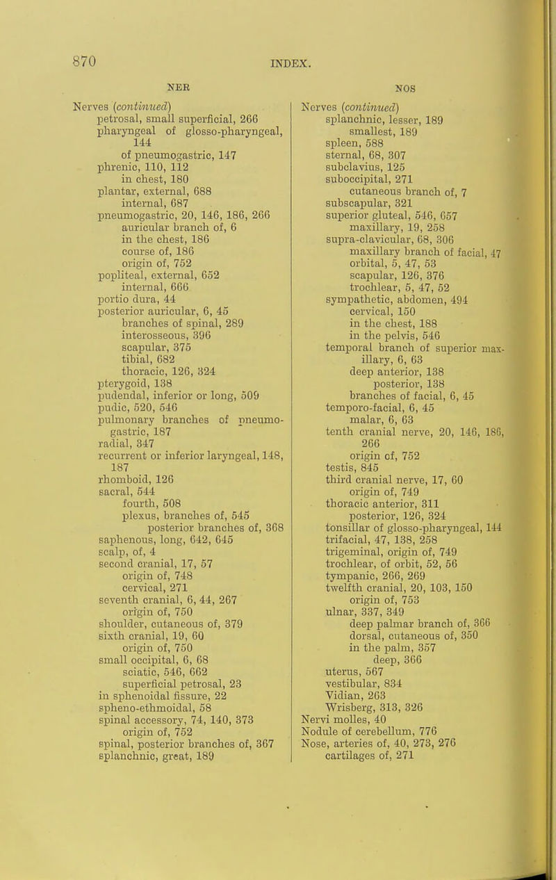 NEB Nerves (conthmed) petrosal, small superficial, 266 pharyngeal of glosso-pharyngeal, 144 of pneumogastric, 147 phrenic, 110, 112 in chest, 180 plantar, external, 688 internal, 687 pneumogastric, 20, 146, 186, 266 auricular branch of, 6 in the chest, 186 course of, 186 origin of, 752 popliteal, external, 652 internal, 666 portio dura, 44 posterior auricular, 6, 45 branches of spinal, 289 interosseous, 396 scapular, 375 tibial, 682 thoracic, 126, 324 pterygoid, 138 pudendal, inferior or long, 509 pudic, 520, 546 pulmonary branches of pneumo- gastric, 187 radial, 347 recurrent or inferior laryngeal, 148, 187 rhomboid, 126 sacral, 544 fourth, 508 plexus, branches of, 545 posterior branches of, 368 saphenous, long, 642, 645 scalp, of, 4 second cranial, 17, 57 origin of, 748 cervical, 271 seventh cranial, 6, 44, 267 origin of, 750 shoulder, cutaneous of, 879 sixth cranial, 19, 60 origin of, 750 small occipital, 6, 68 sciatic, 546, 662 superficial petrosal, 23 in sphenoidal fissure, 22 spheno-ethmoidal, 58 spinal accessory, 74, 140, 873 origin of, 752 spinal, posterior branches of, 367 splanchnic, great, 189 NOS Nerves {contimied) splanchnic, lesser, 189 smallest, 189 spleen, 588 sternal, 68, 307 subclavius, 125 suboccipital, 271 cutaneous branch of, 7 subscapular, 321 superior gluteal, 546, 657 maxillary, 19, 258 supra-clavicular, 68, 306 maxillary branch of facial, 47 orbital, 5, 47, 53 scapular, 126, 376 trochlear, 5, 47, 52 sympathetic, abdomen, 494 cervical, 150 in the chest, 188 in the pelvis, 546 temporal branch of superior max illary, 6, 63 deep anterior, 138 posterior, 138 branches of facial, 6, 45 temporo-facial, 6, 45 malar, 6, 03 tenth cranial nerve, 20, 146, 18G 266 origin of, 752 testis, 845 third cranial nerve, 17, 60 origin of, 749 thoracic anterior, 311 posterior, 126, 324 tonsillar of glosso-pharyngeal, 144 trifacial, 47, 138, 258 trigeminal, origin of, 749 trochlear, of orbit, 52, 66 tympanic, 266, 269 twelfth cranial, 20, 103, 150 origin of, 753 ulnar, 337, 349 deep palmar branch of, 366 dorsal, cutaneous of, 350 in the palm, 357 deep, 366 uterus, 567 vestibular, 834 Vidian, 203 Wrisberg, 313, 826 Nervi moUes, 40 Nodule of cerebellum, 776 Nose, arteries of, 40, 273, 276 cartilages of, 271