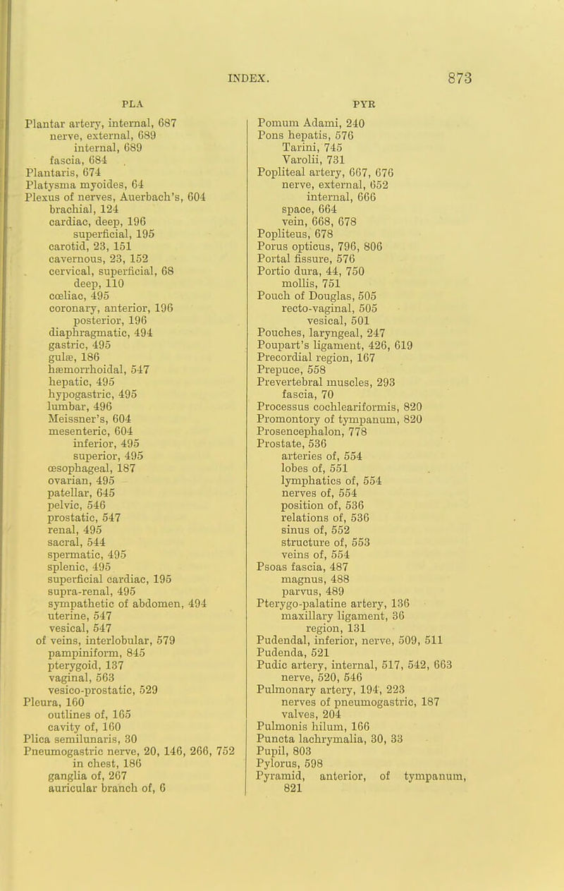 PLA Plantar artery, internal, 687 nerve, external, 689 internal, 689 fascia, 684 Plantaris, 674 Platysma myoicles, 64 Plexus of nerves, Auerbach's, 604 brachial, 124 cardiac, deep, 196 superficial, 195 carotid, 23, 151 cavernous, 23, 152 cervical, superficial, 68 deep, 110 coeliac, 495 coronary, anterior, 196 posterior, 196 diaphragmatic, 494 gastric, 495 gulie, 186 hffimorrhoidal, 547 hepatic, 495 hypogastric, 495 lumbar, 496 Meissner's, 604 mesenteric, 604 inferior, 495 superior, 495 oesophageal, 187 ovarian, 495 patellar, 645 pelvic, 546 prostatic, 547 renal, 495 sacral, 544 spermatic, 495 splenic, 495 superficial cardiac, 195 supra-renal, 495 sympathetic of abdomen, 494 uterine, 547 vesical, 547 of veins, interlobular, 579 pampiniform, 845 pterygoid, 137 vaginal, 563 vesico-prostatic, 529 Pleura, 160 outlines of, 165 cavity of, 160 Plica semilunaris, 30 Pneumogastric nerve, 20, 146, 266, 752 in chest, 186 ganglia of, 267 auricular branch of, 6 PYR Pomum Adami, 240 Pons hepatis, 576 Tarini, 745 Varolii, 731 Popliteal artery, 667, 676 nerve, external, 652 internal, 666 space, 664 vein, 668, 678 Popliteus, 678 Porus opticus, 796, 806 Portal fissure, 576 Portio dura, 44, 750 mollis, 751 Pouch of Douglas, 505 recto-vaginal, 505 vesical, 501 Pouches, laryngeal, 247 Poupart's ligament, 426, 619 Precordial region, 167 Prepuce, 558 Prevertebral muscles, 293 fascia, 70 Processus cochleariformis, 820 Promontory of tympanum, 820 Prosencephalon, 778 Prostate, 536 arteries of, 564 lobes of, 551 lymphatics of, 554 nerves of, 554 position of, 536 relations of, 536 sinus of, 552 structure of, 553 veins of, 554 Psoas fascia, 487 magnus, 488 parvus, 489 Pterygo-palatine artery, 136 maxillary ligament, 36 region, 131 Pudendal, inferior, nerve, 509, 511 Pudenda, 521 Pudic artery, internal, 517, 542, 663 nerve, 520, 546 Pulmonary artery, 194, 223 nerves of pneumogastric, 187 valves, 204 Pulmonis hilum, 166 Puncta lachrymalia, 30, 33 Pupil, 803 Pylorus, 598 Pyramid, anterior, of tympanum, 821
