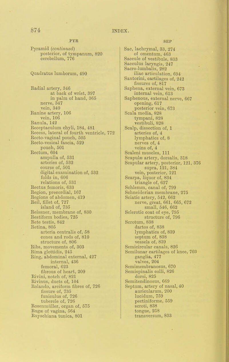 PYB Pyramid (continued) posterior, of tympanum, 820 cerebellum, 776 Quadratus lumborum, 490 Eadial artery, 346 at back of wrist, 397 in palm of hand, 865 nerve, 347 vein, 340 Eanine artery, 106 vein, 106 Eanula, 142 Eeceptaculum chyli, 184, 481 Eecess, lateral of fourth ventricle, 772 Eecto-vaginal pouch, 605 Eecto-vesical fascia, 529 pouch, 501 Eectum, 604 ampulla of, 531 arteries of, 532 course of, 501 digital examination of, 532 folds in, 606 relations of, 531 Eectus femoris, 633 Eegion, precordial, 167 Eegions of abdomen, 419 Eeil, fillet of, 727 island of, 735 Eeissner, membrane of, 830 Eestiform bodies, 725 Eete testis, 842 Eetina, 805 arteria centralis of, 58 cones and rods of, 810 structure of, 806 Eibs, movements of, 303 Eima glottidis, 245 Eing, abdominal external, 427 internal, 436 femoral, 623 fibrous of heart, 209 Eivini, notch of, 821 Eivinus, ducts of, 104 Eolando, arciform fibres of, 726 fissure of, 735 funiculus of, 726 tubercle of, 726 Eosenmiiller, organ of, 575 Eugce of vagina, 564 Euyschiana tunica, 801 SEP Sac, lachrymal, 33, 274 of omentum, 463 Saccule of vestibule, 833 Sacculus laryngis, 247 Sacro-lumbalis, 282 iliac articulation, 694 Santorini, cartilages of, 242 fissures of, 817 Saphena, external vein, 673 internal vein, 613 Saphenous, external nerve, 667 opening, 617 posterior vein, 673 Scala media, 828 tympani, 828 vestibuli, 828 Scalp, dissection of, 1 arteries of, 4 lymphatics of, 8 nerves of, 4 veins of, 4 Scaleni muscles. 111 ScapultB artery, dorsalis, 318 Scapular artery, posterior, 121, 376 supra, 121, 384 vein, posterior, 121 Scarpa, liquor of, 834 triangle of, 627 Schlemm, canal of, 799 Schneiderian membrane, 275 Sciatic artery, 542, 662 nerve, great, 661, 665, 672 small, 546, 662 Sclerotic coat of eye, 795 structure of, 796 Scrotum, 838 dartos of, 838 lymphatics of, 839 septum of, 838 vessels of, 839 Semicircular canals, 826 Semilunar cartilages of knee, 703 ganglia, 477 valves, 204 Semimembranosus, 670 Semispinalis colli, 826 dorsi, 825 Semitendinosus, 669 Septum, artery of nasal, 40 auricularum, 200 lucidum, 759 pectiniforme, 559 scroti, 838 tongue, 258 transversum, 833