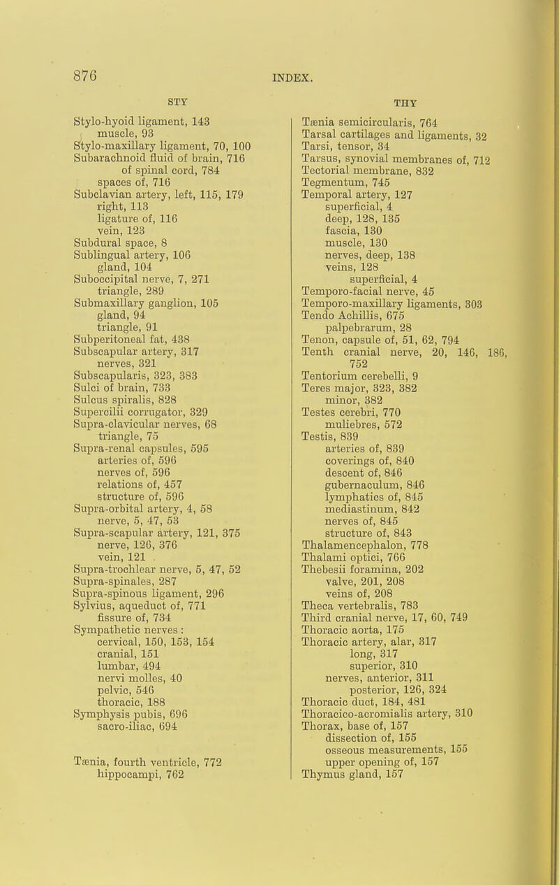 STY Stylo-hyoid ligament, 143 muscle, 93 Stylo-maxillary ligament, 70, 100 Subarachnoid fluid of brain, 716 of spinal cord, 784 spaces of, 716 Subclavian artery, left, 115, 179 right, 113 ligature of, 116 vein, 123 Subdural space, 8 Sublingual artery, 106 gland, 104 Subocciijital nerve, 7, 271 triangle, 289 Submaxillary ganglion, 105 gland, 94 triangle, 91 Subperitoneal fat, 438 Subscapular artery, 317 nerves, 321 Subscapularis, 323, 383 Sulci of brain, 733 Sulcus spiralis, 828 Supercilii corrugator, 329 Su^Dra-clavicular nerves, 68 triangle, 75 Supra-renal capsules, 595 arteries of, 596 nerves of, 596 relations of, 457 structure of, 596 Supra-orbital artery, 4, 58 nerve, 5, 47, 53 Supra-scapular artery, 121, 375 nerve, 126, 376 vein, 121 Supra-trochlear nerve, 5, 47, 52 Supra-spinales, 287 Supra-spinous ligament, 296 Sylvius, aqueduct of, 771 fissure of, 734 Sympathetic nerves: cervical, 150, 153, 154 cranial, 151 lumbar, 494 nervi molles, 40 pelvic, 546 thoracic, 188 Symphysis pubis, 696 sacro-iliac, 694 Tfenia, fourth ventricle, 772 hippocampi, 762 THY TfBnia semicircularis, 764 Tarsal cartilages and ligaments, 32 Tarsi, tensor, 34 Tarsus, synovial membranes of, 712 Tectorial membrane, 832 Tegmentum, 745 Temporal artery, 127 superficial, 4 deep, 128, 135 fascia, 130 muscle, 130 nerves, deep, 138 veins, 128 superficial, 4 Temporo-facial nerve, 45 Temporo-maxillary Ugaments, 303 Tendo Achillis, 675 palpebrarum, 28 Tenon, capsule of, 51, 62, 794 Tenth cranial nerve, 20, 146, 186, 752 Tentorium cerebelli, 9 Teres major, 323, 382 minor, 382 Testes cerebri, 770 muliebres, 572 Testis, 839 arteries of, 839 coverings of, 840 descent of, 846 gubernaculum, 846 lymjDhatics of, 845 mediastinum, 842 nerves of, 845 structure of, 843 Thalamencejihalon, 778 Thalami optici, 766 Thebesii foramina, 202 valve, 201, 208 veins of, 208 Theca vertebralis, 783 Third cranial nerve, 17, 60, 749 Thoracic aorta, 175 Thoracic artery, alar, 317 long, 317 superior, 310 nerves, anterior, 311 posterior, 126, 324 Thoracic duct, 184, 481 Thoracico-acromialis artery, 310 Thorax, base of, 157 dissection of, 155 osseous measurements, 155 upper opening of, 157 Thymus gland, 157