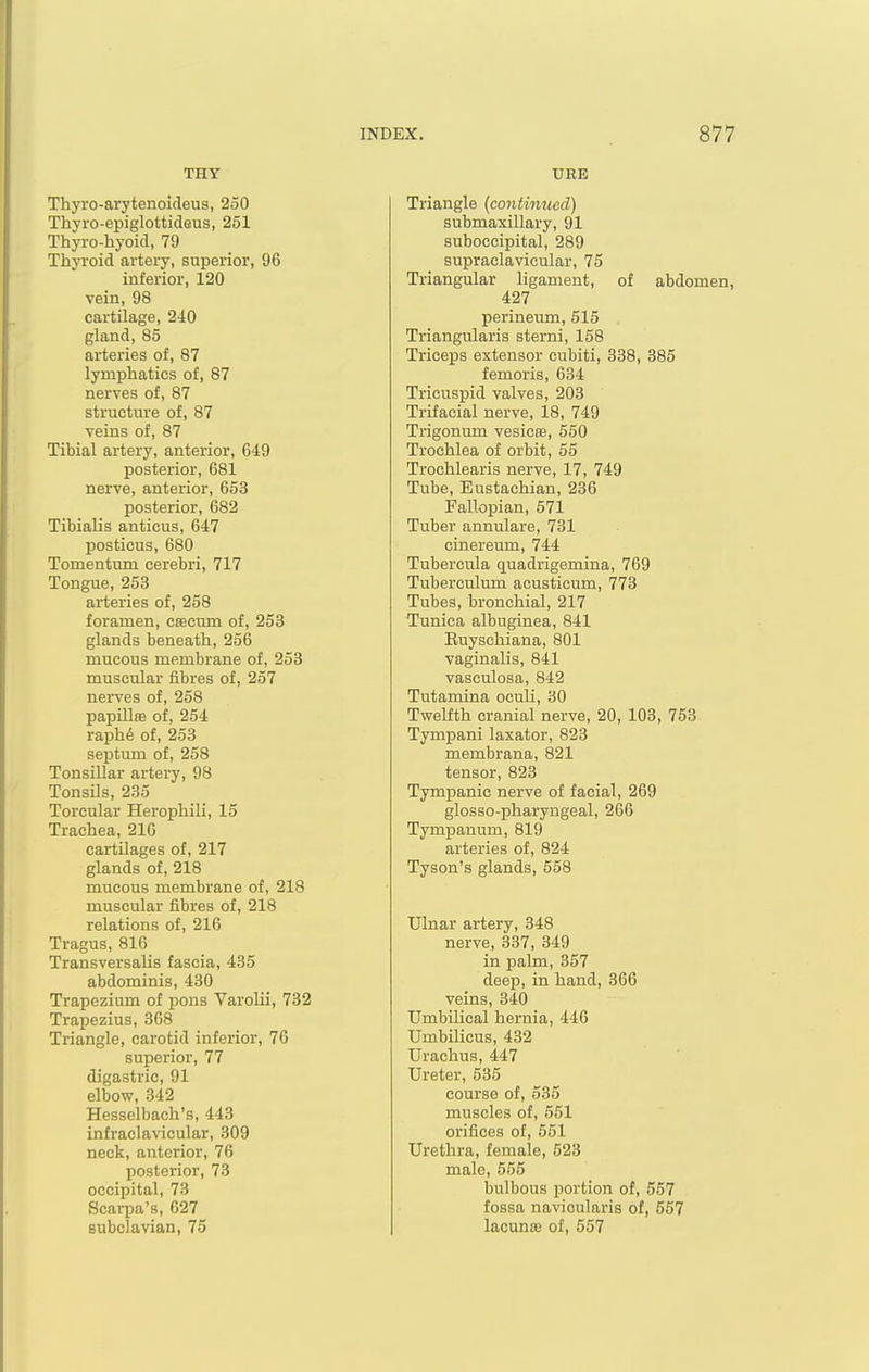 THY UEE Thyro-arytenoideus, 250 Thyro-epiglottideus, 251 Thyro-hyoid, 79 Thyroid artery, superior, 96 inferior, 120 vein, 98 cartilage, 240 gland, 85 arteries of, 87 lymphatics of, 87 nerves of, 87 structure of, 87 veins of, 87 Tibial artery, anterior, 649 posterior, 681 nerve, anterior, 653 posterior, 682 Tibialis anticus, 647 posticus, 680 Tomentum cerebri, 717 Tongue, 253 arteries of, 258 foramen, caecum of, 253 glands beneath, 256 mucous membrane of, 253 muscular fibres of, 257 nerves of, 258 papUlffi of, 254 raph6 of, 253 septum of, 258 Tonsillar artery, 98 Tonsils, 235 Toreular Herophili, 15 Trachea, 210 cartilages of, 217 glands of, 218 mucous membrane of, 218 muscular fibres of, 218 relations of, 216 Tragus, 816 Transversalis fascia, 435 abdominis, 430 Trapezium of pons Varolii, 732 Trapezius, 368 Triangle, carotid inferior, 76 superior, 77 digastric, 91 elbow, 342 Hesselbach's, 443 infraclavicular, 309 neck, anterior, 76 posterior, 73 occipital, 73 Scai-pa's, 627 subclavian, 75 Triangle {continued) submaxillary, 91 suboccipital, 289 supraclavicular, 75 Triangular ligament, of abdomen, 427 perineum, 515 Triangularis sterni, 158 Triceps extensor cubiti, 338, 385 femoris, 634 Tricuspid valves, 203 Trifacial nerve, 18, 749 Trigonum vesicte, 550 Trochlea of orbit, 55 Trochlearis nerve, 17, 749 Tube, Eustachian, 236 Fallopian, 571 Tuber annulare, 731 cinereum, 744 Tubercula quadrigemina, 769 Tuberculum^ acusticum, 773 Tubes, bronchial, 217 Tunica albuginea, 841 Euyschiana, 801 vaginalis, 841 vasculosa, 842 Tutamina oculi, 30 Twelfth cranial nerve, 20, 103, 753 Tympani laxator, 823 membrana, 821 tensor, 823 Tympanic nerve of facial, 269 glosso-pharyngeal, 266 Tympanum, 819 arteries of, 824 Tyson's glands, 558 Ulnar artery, 348 nerve, 337, 349 in palm, 357 deep, in hand, 366 veins, 340 Umbilical hernia, 446 Umbilicus, 432 Urachus, 447 Ureter, 535 course of, 535 muscles of, 551 orifices of, 551 Urethra, female, 523 male, 555 bulbous portion of, 557 fossa navicularis of, 557 lacunte of, 557