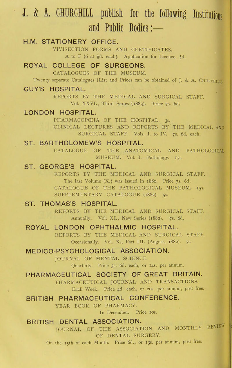 I & A. CHURCHILL publish for ttie following Institutions and Public Bodies:— H.M. STATIONERY OFFICE. VIVISECTION FORMS AND CERTIFICATES. A to F (6 at Jd. each). Application for Licence, Jd. ROYAL COLLEGE OF SURGEONS. CATALOGUES OF THE MUSEUM. Twenty separate Catalogues (List and Prices can be obtained of J. & A. Churchill). GUY'S HOSPITAL. REPORTS BY THE MEDICAL AND SURGICAL STAFF. Vol. XXVI., Third Series (1883). Price 7s. 6d. LONDON HOSPITAL. PHARMACOPCEIA OF THE HOSPITAL. 3s. CLINICAL LECTURES AND REPORTS BY THE MEDICAL AND SURGICAL STAFF. Vols. I. to IV. 7s. 6d. each. ST. BARTHOLOMEW'S HOSPITAL. CATALOGUE OF THE ANATOMICAL AND PATHOLOGICAL MUSEUM. Vol. I.—Pathology. 15s. ST. GEORGE'S HOSPITAL. REPORTS BY THE MEDICAL AND SURGICAL .STAFF. The last Volume (X.) was issued in 1880. Price 7s. 6d. CATALOGUE OF THE PATHOLOGICAL MUSEUM. 15s. SUPPLEMENTARY CATALOGUE (1882). 5s. ST. THOMAS'S HOSPITAL. REPORTS BY THE MEDICAL AND SURGICAL STAFF. Annually. Vol. XL, New Series (1882). 7s. 6d. ROYAL LONDON OPHTHALMIC HOSPITAL. REPORTS BY THE MEDICAL AND SURGICAL .STAFF. Occasionally. Vol. X., Part III. (August, 1882). 5s. MEDICO-PSYCHOLOGICAL ASSOCIATION. JOURNAL OF MENTAL SCIENCE. Quarterly. Price 3s. 6d. each, or 14s. per annum. PHARMACEUTICAL SOCIETY OF GREAT BRITAIN. PHARMACEUTICAL JOURNAL AND TRANSACTIONS. Each Week. Price 4d. each, or 20s. per annum, post free. BRITISH PHARMACEUTICAL CONFERENCE. YEAR BOOK OF PHARMACY. In December. Price los. BRITISH DENTAL ASSOCIATION. JOURNAL OF THE ASSOCIATION AND MONTHLY REVIE\ OF DENTAL SURGERY. On the 15th of each Month. Price 6d., or 13s. per annum, post free.