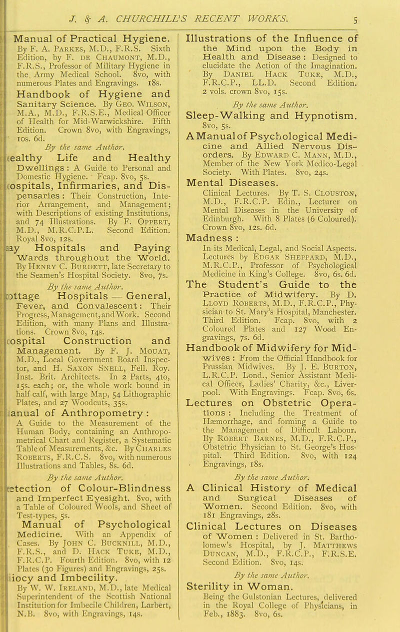 Manual of Practical Hygiene. By F. A. Parkes, M.D., F.R.S. Sixth Edition, by F. UE Chaumont, M.D., F.R.S., Professor of Military Hygiene in the Army Medical School. 8vo, with numerous Plates and Engravings. 18s. Handbook of Hygiene and Sanitary Science. By Geo. Wilson, M.A., M.13., F.R.S.E., Medical Officer of Plealth for Mid-Warwickshire. Fifth Edition. Crown 8vo, with Engravings, ICS. 6d. By the same Author. ealthy Life and Healthy Dwellings : A Guide to Personal and Domestic Hygiene. Fcap. 8vo, 5s. ospitals, Infirmaries, and Dis- pensaries : Their Construction, Inte- rior Arrangement, and Management; with Descriptions of existing Institutions, and 74 Illustrations. By F. Oppert, M.D., M.R.C.P.L. Second Edition. Royal 8vo, 12s. ay Hospitals and Paying Wards throughout the World. By Henry C. Burdett, late Secretary to the Seamen's Hospital Society. 8vo, 7s. By the same AtUhor. )ttage Hospitals — General, Fever, and Convalescent: Their Progress, Management, and Work. Second Edition, with many Plans and Illustra- tions. Crown 8vo, 14s. ospital Construction and Management. By F. J. Mouat, M.D., Local Government Board Inspec- tor, and H. Saxon Snell, Fell. Roy. Inst. Brit. Architects. In 2 Parts, 4to, 15s. each; or, the whole work bound in half calf, with large Map, 54 Lithographic Plates, and 27 Woodcuts, 35s. anual of Anthropometry : A Guide to the Measurement of the Human Body, containing an Anthropo- metrical Chart and Register, a .Systematic Table of Measurements, &c. By Charles Roberts, F.R.CS. 8vo, with numerous Illustrations and Tables, 8s. 6d. By the same Author. 2tection of Colour-Blindness and Imperfect Eyesight. 8vo, with a Table of Coloured Wools, and Sheet of Test-types, 5s. Manual of Psychological Medicine. With an Appendix of Cases. By John C. Bucknill, M.D., F.R.S., and D. Hack Tuke, M.D., F.R.C.P. Fourth Edition. 8vo, with 12 Plates (30 Figures) and Engravings, 25s. iocy and Imbecility. By W. W. Ireland, M.D., late Medical Superintendent of the Scottish National Institution for Imbecile Children, Larbert, N.B. 8vo, with Engravings, 14s. Illustrations of the Influence of the Mind upon the Body in Health and Disease : Designed to elucidate the Action of the Imagination. By Daniel Hack Tuke, M.D., F.R.C.P., LL.D. Second Edition. 2 vols, crown 8vo, 15s. By the same Author. Sleep-Walking and Hypnotism, 8vo, 5s. AManualof Psychological Medi- cine and Allied Nervous Dis- orders. By Edward C. Mann, M.D., Member of the New York Medico-Legal Society. With Plates. Svo, 24s. Mental Diseases. Clinical Lectures. By T. S. Clouston, M.D., F.R.C.P. Edin., Lecturer on Mental Diseases in the University of Edinburgh. With 8 Plates (6 Coloured). Crown Svo, 12s. 6d. Madness : In its Medical, Legal, and Social Aspects. Lectures by Edgar Sheppard, M,D., M.R.C.P., Professor of Psychological Medicine in King's College. Svo, 6s. 6d. The Student's Guide to the Practice of Midwifery. By D. Lloyd Roberts, M.D., F.R.C.P., Phy- sician to .St. Mary's Hospital, Manchester. Third Edition. Fcap. Svo, with 2 Coloured Plates and 127 Wood En- gravings, 7s. 6d. Handbook of Midwifery for Mid- wives : From the Official Handbook for Prussian Midwives. By J. E. Burton, L.R.C.P. Lond., Senior Assistant Medi- cal Officer, Ladies' Charity, &c., Liver- pool. With Engra\'ings. Fcap. Svo, 6s. Lectures on Obstetric Opera- tions : Including the Treatment of Htemorrhage, and forming a Guide to the Management of Difficult Labour. By Robert Barnes, M.D., F.R.C.P,, Obstetric Physician to St. George's Hos- pital. Third Edition. Svo, with 124 Engravings, 18s. By the same Author. A Clinical History of Medical and Surgical Diseases of Women. Second Edition. Svo, with 181 Engravings, 2Ss. Clinical Lectures on Diseases of Women : Delivered in St. Bartho- lomew's Hospital, by J. Matthews Duncan, M.D., F.R.C.P., F.R.S.E. Second Edition. Svo, 14s. By the same Author. Sterility in Woman. Being the Gulstonian Lectures, delivered in tihe Royal College of Physicians, in Feb., 1883. Svo, 6s.