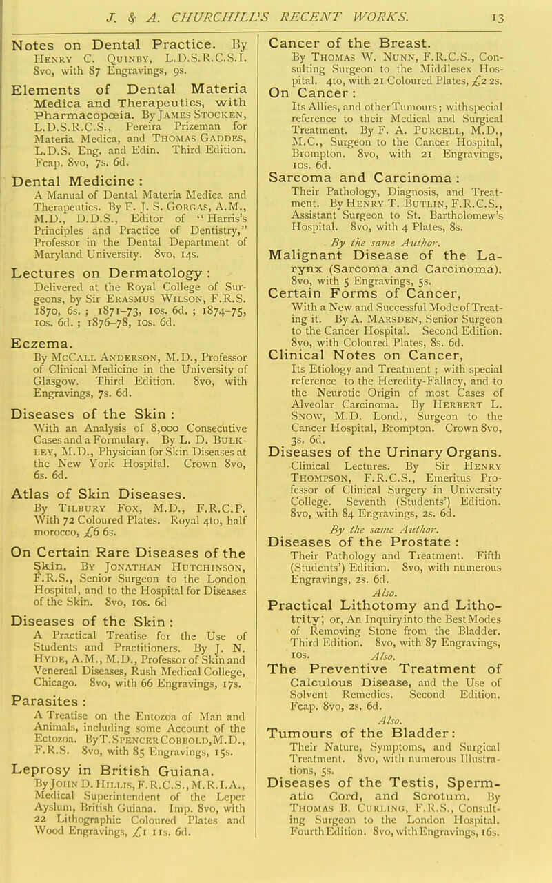 Notes on Dental Practice. By Henry C. Quinmy, L.D.S.R.C.S.I. 8vo, with 87 Engravings, 9s. Elements of Dental Materia Medica and Therapeutics, with Pharmacopoeia. By James Stocken, L.D.S.R.C.S., Pereira Prizeman for Materia Medica, and Thomas Gaddes, L.D.S. Eng. and Edin. Third Edition. Fcap. 8vo, 7s. 6d. Dental Medicine : A Manual of Dental Materia Medica and Therapeutics. By F. J. S. Gorgas, A.M., M.D., D.D.S., Editor of Harris's Principles and Practice of Dentistry, Professor in the Dental Department of Maryland University. 8vo, 14s. Lectures on Dermatology : Delivered at the Royal College of Sur- geons, by Sir Erasmus Wilson, F.R.S. 1870, 6s. ; 1871-73, ICS. 6d. ; 1874-75, ICS. 6d. ; 1876-78, ICS. 6d. Eczema. By McCall Anderson, M.D., Professor of Clinical Medicine in the University of Glasgow. Third Edition. 8vo, with Engravings, 7s. 6d. Diseases of the Skin : With an Analysis of 8,000 Conseciitive Cases and a Formulary. By L. D. BtrLK- ley, M.D., Physician for Skin Diseases at the New York Hospital. Crown 8vo, 6s. 6d. Atlas of Skin Diseases. By Tilbury Fox, M.D., F.R.C.P. With 72 Coloured Plates. Royal 4to, half morocco, £6 6s. On Certain Rare Diseases of the Skin. By Jonathan Hutchinson, F.R.S., Senior Surgeon to the London Hospital, and to the Hospital for Diseases of the Skin. 8vo, los. 6d Diseases of the Skin : A Practical Treatise for the Use of Students and Practitioners. By J. N. Hyde, A.M., M.D., Professor of Skin and Venereal Diseases, Rush Medical College, Chicago. 8vo, with 66 Engravings, 17s. Parasites : A Treatise on the Entozoa of Man and Animals, including some Account of the Ectozoa. ByT.SPENCEKCOBBOLD,M.D., F.R.S. Svo, with 85 Engravings, 15s. Leprosy in British Guiana. By John I). 1Iillis,K.R.C.S.,M.R.I.A., Medical Superintendent of the Leper Ayslum, British Guiana. Imp. Svo, with 22 Lithographic Coloured Plates and Wood Engravings, £1 lis. 6d. Cancer of the Breast. By Thomas W. Nunn, F.R.C.S., Con- sulting Surgeon to the Middlesex Hos- pital. 4to, with 21 Coloured Plates, £2 2S. On Cancer : Its Allies, and other Tumours; withspecial reference to their Medical and .Surgical Treatment. By F. A. Purcell, M.D., M.C., Surgeon to the Cancer Hospital, Brompton. Svo, with 21 Engravings, los. 6d. Sarcoma and Carcinoma : Their Pathology, Diagnosis, and Treat- ment. By Henry T. Butlin, F.R.C.S., Assistant Surgeon to St. Bartholomew's Hospital. Svo, with 4 Plates, Ss. By the same Author. Malignant Disease of the La- rynx (Sarcoma and Carcinoma). Svo, with 5 Engravings, 5s. Certain Forms of Cancer, With a New and Successful Mode of Treat- ing it. By A. Marsden, Senior Surgeon to the Cancer Hospital. Second Edition. Svo, with Coloured Plates, 8s. 6d. Clinical Notes on Cancer, Its Etiology and Treatment ; with special reference to the Heredity-Fallacy, and to the Neurotic Origin of most Cases of Alveolar Carcinoma. By Herbert L. Snow, M.D. Lond., Surgeon to the Cancer Hospital, Brompton. Crown Svo, 3s. 6d. Diseases of the Urinary Organs. Clinical Lectures. By Sir Henry Thompson, F.R.C.S., Emeritus Pro- fessor of Clinical Surgery in University College. Seventh (Students') Edition. Svo, with 84 Engravings, 2s. 6d. By the same Atithor. Diseases of the Prostate : Their Pathology and Treatment. Fifth (Students') Edition. Svo, with numerous Engravings, 2s. 6d. Also. Practical Lithotomy and Litho- trity; or, An Inquiry into the Best Modes of Removing Stone from the Bladder. Third Edition. Svo, with 87 Engravings, los. Abo. The Preventive Treatment of Calculous Disease, and the Use of Solvent Remedies. Second Edition. Fcap. Svo, 2s. 6d. Also. Tumours of the Bladder: Their Nature, Symptoms, and Surgical Treatment. Svo, with numerous Illustra- tions, Ss. Diseases of the Testis, Sperm- atic Cord, and Scrotum. By Thomas B. Curling, F.R.S., Consult- ing Surgeon to the London Hospital. Fourth Edition. Svo, with Engravings, i6s.