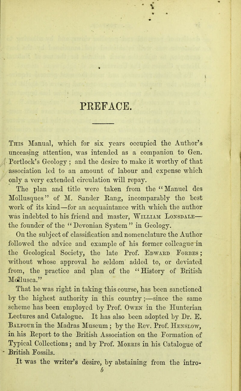 PREFACE. This Manual, which for six years occupied the Author's unceasing attention, was intended as a companion to Gen. Portlock's Geology ; and the desire to make it worthy of that association led to an amount of labour and expense which only a very extended circulation will repay. The plan and title were taken from the Manuel des Mollusques of M. Sander Eang, incomparably the best work of its kind—for an acquaintance with which the author was indebted to his friend and master, William Lonsdale—- the founder of the ''Devonian System in Geology. On the subject of classification and nomenclature the Author followed the advice and example of his former colleague in the Geological Society, the late Prof. Edwaed Poebes ; without whose approval he seldom added to, or deviated from, the practice and plan of the History of British Mollusca. That he was right in taking this course, has been sanctioned by the highest authority in this country;—since the same scheme has been employed by Prof. Owejs in the Hunterian Lectures and Catalogue. It has also been adopted by Dr. E. Balfoue in the Madras Museum; by the Eev. Prof. Hej^slow, in his Eeport to the British Association on the Eormation of Typical Collections; and by Prof. Moeeis in his Catalogue of - British Fossils. It was the writer's desire, by abstaining from the intro-