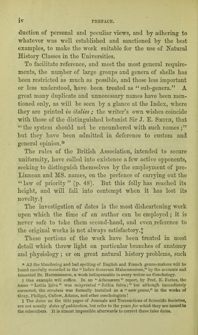 duction of personal and peculiar yiews, and by adhering to wiiatever was well established and sanctioned by the best examples, to make the work suitable for the use of ISTatural History Classes in the TJniversities. To facilitate reference, and meet the most general require- ments, the number of large groups and genera of shells has been restricted as much as possible, and those less important or less understood, have been treated as  sub-genera. A great many duplicate and unnecessary names have been men- tioned only, as will be seen by a glance at the Index, where they are printed in italics ; the writer's own wishes coincide with those of the distinguished botanist Sir J. E. Smith, that the system should not be encumbered with such names; but they have been admitted in deference to custom and general opinion.^' The rules of the Eritish Association, intended to secure uniformity, have called into existence a few active opponents, seeking to distinguish themselves by the employment of pre- Linnean and MS. names, on the pretence of carrying out the ''law of priority (p. 48). But this folly has reached its height, and will fall into contempt when it has lost its novelty, f The investigation of dates is the most disheartening work upon which the time of an author can be employed; it is never safe to take them second-hand, and even reference to the original works is not always satisfactory.J Those portions of the work have been treated in most detail which throw light on particular branches of anatomy and physiology ; or on great natural history problems, such * All the blundering and bad spelling of English and French genus-makers -will be found carefully recorded in the  Index Generum Malacozoorum, by the accurate and \amented Dr. Herrmannsen, a work indispensable to every ^Yrite^ on Conchology. t One example wiU suffice. In an  Athenaeum  report, by Prof. E. Forbes, the name  Lotlia fulva was misprinted  Jothia fulva; but although immediately corrected, the erratum was formally installed as a  new genus, in the works of Gray, Philippi, Catlow, Adams, and other conchologists ! X The dates on the title pages of Journals and Transactions of Scientific Societies, are not usually dates of publication, but refer to the years for lohich they are issued to the siibscribers. It is almost impossible afterwards to correct these false dates.