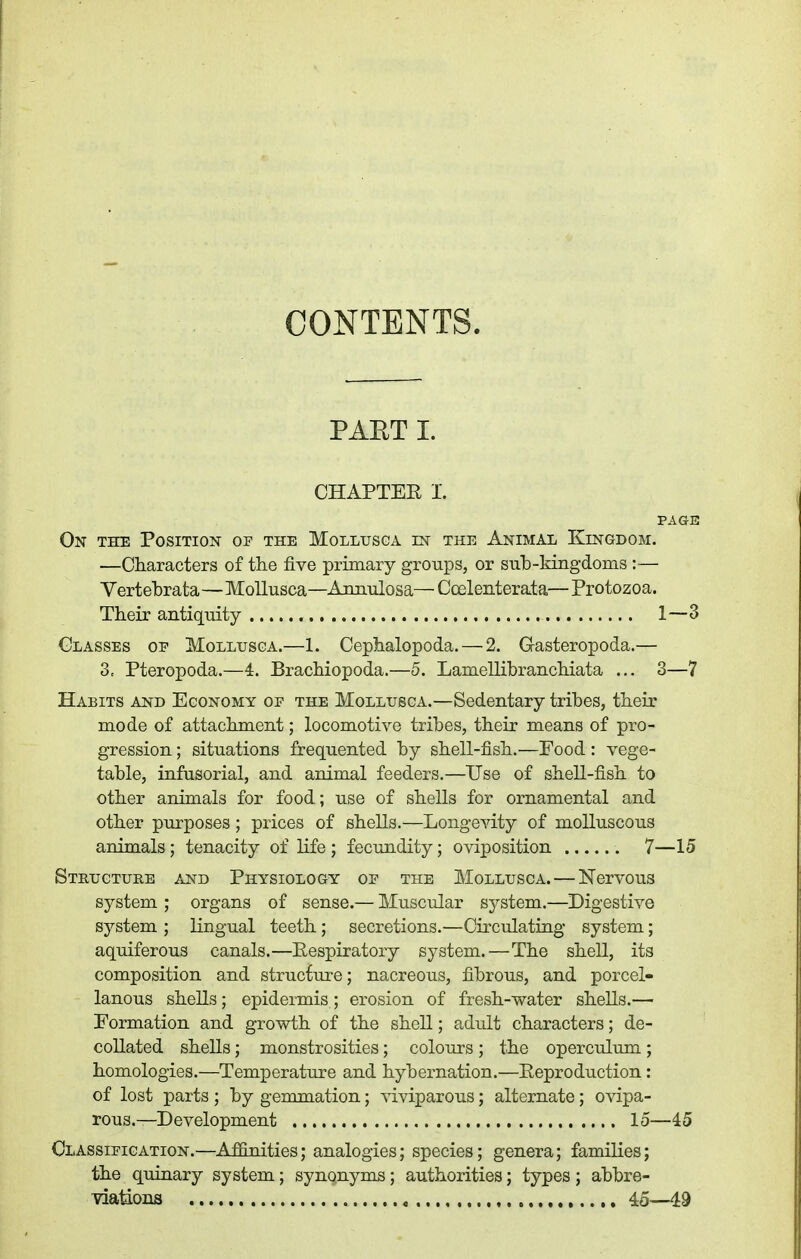 CONTENTS. PAET I. CHAPTEE I. PAGE On the Position of the Mollusga in the Animal Kingdom. —Characters of the five primary groups, or sub-kingdoms :— Vertehrata—MoUusca—Annulosa— Coelenterata— Protozoa. Their antiquity 1—3 Glasses op Mollusga.—1. Cephalopoda. — 2. G-asteropoda.— 3, Pteropoda.—4. Brachiopoda.—5. Lamellibranchiata ... 3—7 Habits and Economy op the Mollusga.—Sedentary tribes, their mode of attachment; locomotive tribes, their means of pro- gression ; situations frequented by shell-fish.—Food: vege- table, infusorial, and animal feeders.—Use of shell-fish to other animals for food; use of shells for ornamental and other purposes; prices of shells.—Longevity of molluscous animals; tenacity of life ; fecundity; oviposition 7—15 Structure and Physiology op the Mollusga. — Nervous system ; organs of sense.— Muscular sj'-stem.—Digestive system ; lingual teeth; secretions.—Circulating system; aquiferous canals.—Eespiratory system.—The shell, its composition and strucfure; nacreous, fibrous, and porcel- lanous shells; epidermis ; erosion of fresh-water shells.— Formation and growth of the shell; adult characters; de- collated shells; monstrosities; colours ; the operculum ; homologies.—Temperature and hybernation.—Eeproduction: of lost parts ; by gemmation; viviparous; alternate; ovipa- rous.—Development 15—45 Classification.—Affinities; analogies; species; genera; families; the quinary system; synonyms; authorities; types ; abbre- viations 45—49