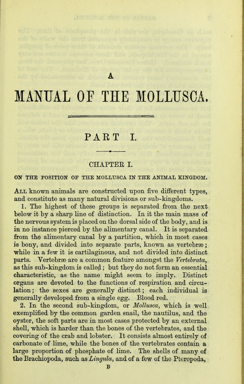 A MANUAL OF THE MOLLUSCA. PART I. CHAPTER I. ON THE POSITION OF THE MOLLUSCA IN THE ANIMAL KINGDOM. All known animals are constructed upon five different types, and constitute as many natural divisions or sub-kingdoms. 1. The highest of these groups is separated from the next below it by a sharp line of distinction. In it the main mass of the nervous system is placed on the dorsal side of the body, and is in no instance pierced by the alimentary canal. It is separated from the alimentary canal by a partition, which in most cases is bony, and divided into separate parts, known as vertebrae; while in a few it is cartilaginous, and not divided into distinct parts. Yertebrse are a common feature amongst the Vertebrata^ as this sub-kingdom is called; but they do not form an essential characteristic, as the name might seem to imply. Distinct organs are devoted to the functions of respiration and circu- lation ; the sexes are generally distinct; each individual is generally developed from a single egg. Blood red. 2. In the second sub-kingdom, or MoUusca, which is well exemplified by the common garden snail, the nautilus, and the oyster, the soft parts are in most cases protected by an external shell, which is harder than the bones of the vertebrates, and the covering of the crab and lobster. It consists almost entirely of carbonate of lime, while the bones of the vertebrates contain a large proportion of phosphate of lime. The shells of many of the Brachiopoda, such as Lingula, and of a few of the Pteropoda, B