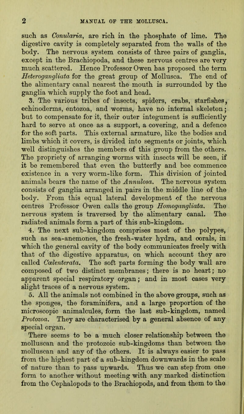 such as Conularia, are ricli in the phosphate of lime. The digestive cavity is completely separated from the walls of the body. The nervous system consists of three pairs of ganglia, except in the Brachiopoda, and these nervous centres are very much scattered. Hence Professor Owen has proposed the term Heterogavgliata for the great group of Mollusca. The end of the alimentary canal nearest the mouth is surrounded by the ganglia which supply the foot and head. 3. The various tribes of insects, spiders, crabs, starfishes, echinoderms, entozoa, and worms, have no internal skeleton; but to compensate for it, their outer integument is sufficiently hard to serve at once as a support, a covering, and a defence for the soft parts. This external armature, like the bodies and limbs which it covers, is divided into segments or joints, which well distinguishes the members of this group from the others. The propriety of arranging worms with insects will be seen, if it be remembered that even the butterfly and bee commence existence in a very worm-like form. This division of jointed animals bears the name of the Annulosa. The nervous system consists of ganglia arranged in pairs in the middle line of the body. From this equal lateral development of the nervous centres Professor Owen calls the group Homogangliata. The nervous system is traversed by the alimentary canal. The radiated animals form a part of this sub-kingdom. 4. The next sub-kingdom comprises most of the polypes, such as sea-anemones, the fresh-water hydra, and oorals, in which the general cavity of the body communicates freely with that of the digestive apparatus, on which account they are called Coelenterafa. The soft parts forming the body wall are composed of two distinct membranes; there is no heart; no apparent special respiratory organ; and in most cases very slight traces of a nervous system. 5. All the animals not combined in the above groups, such as the sponges, the foraminifera, and a large proportion of the microscopic animalcules, form the last sub-kingdom, named Protozoa. They are characterised by a general absence of any special organ. There seems to be a much closer relationship between the moUuscan and the protozoic sub-kingdoms than between the molluscan and any of the others. It is always easier to pass from the highest part of a sub-kingdom downwards in the scale of nature than to pass upwards. Thus we can step from one form to another without meeting with any marked distinction from the Cephalopods to the Brachiopods, and from them to tho