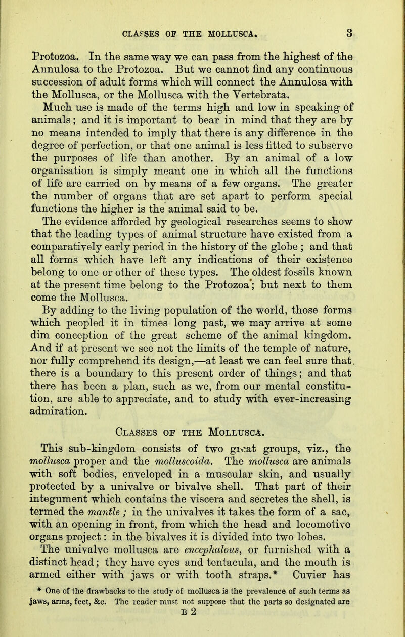 Protozoa. In the same way we can pass from the highest of the Annulosa to the Protozoa. But we cannot find any continuous succession of adult forms which will connect the Annulosa with the Mollusca, or the Mollusca with the Yertebrata. Much use is made of the terms high and low in speaking of animals; and it is important to bear in mind that they are by no means intended to imply that there is any difference in the degree of perfection, or that one animal is less fitted to subserve the purposes of life than another. By an animal of a low organisation is simply meant one in which all the functions of life are carried on by means of a few organs. The greater the number of organs that are set apart to perform special functions the higher is the animal said to be. The evidence afforded by geological researches seems to show that the leading types of animal structure have existed from a comparatively early period in the history of the globe ; and that all forms which have left any indications of their existence belong to one or other of these types. The oldest fossils known at the present time belong to the Protozoa'; but next to them come the Mollusca. By adding to the living population of the world, those forms which peopled it in times long past, we may arrive at some dim conception of the great scheme of the animal kingdom. And if at present we see not the limits of the temple of nature, nor fully comprehend its design,—at least we can feel sure that, there is a boundary to this present order of things; and that there has been a plan, such as we, from our mental constitu- tion, are able to appreciate, and to study with ever-increasing admiration. Classes of the Mollusca. This sub-kingdom consists of two groat groups, viz., the mollusca proper and the molluscoida. The mollusca are animals with soft bodies, enveloped in a muscular skin, and usually protected by a univalve or bivalve shell. That part of their integument which contains the viscera and secretes the shell, is termed the mantle ; in the univalves it takes the form of a sac, with an opening in front, from which the head and locomotive organs project: in the bivalves it is divided into two lobes. The univalve mollusca are encephalous, or furnished with a distinct head; they have eyes and tentacula, and the mouth is armed either with jaws or with tooth straps.* Cuvier has * One of the dra-wbacks to the study of mollusca is the prevalence of such terms as jaws, arms, feet, &o. The reader must not suppose that the parts so designated are b2