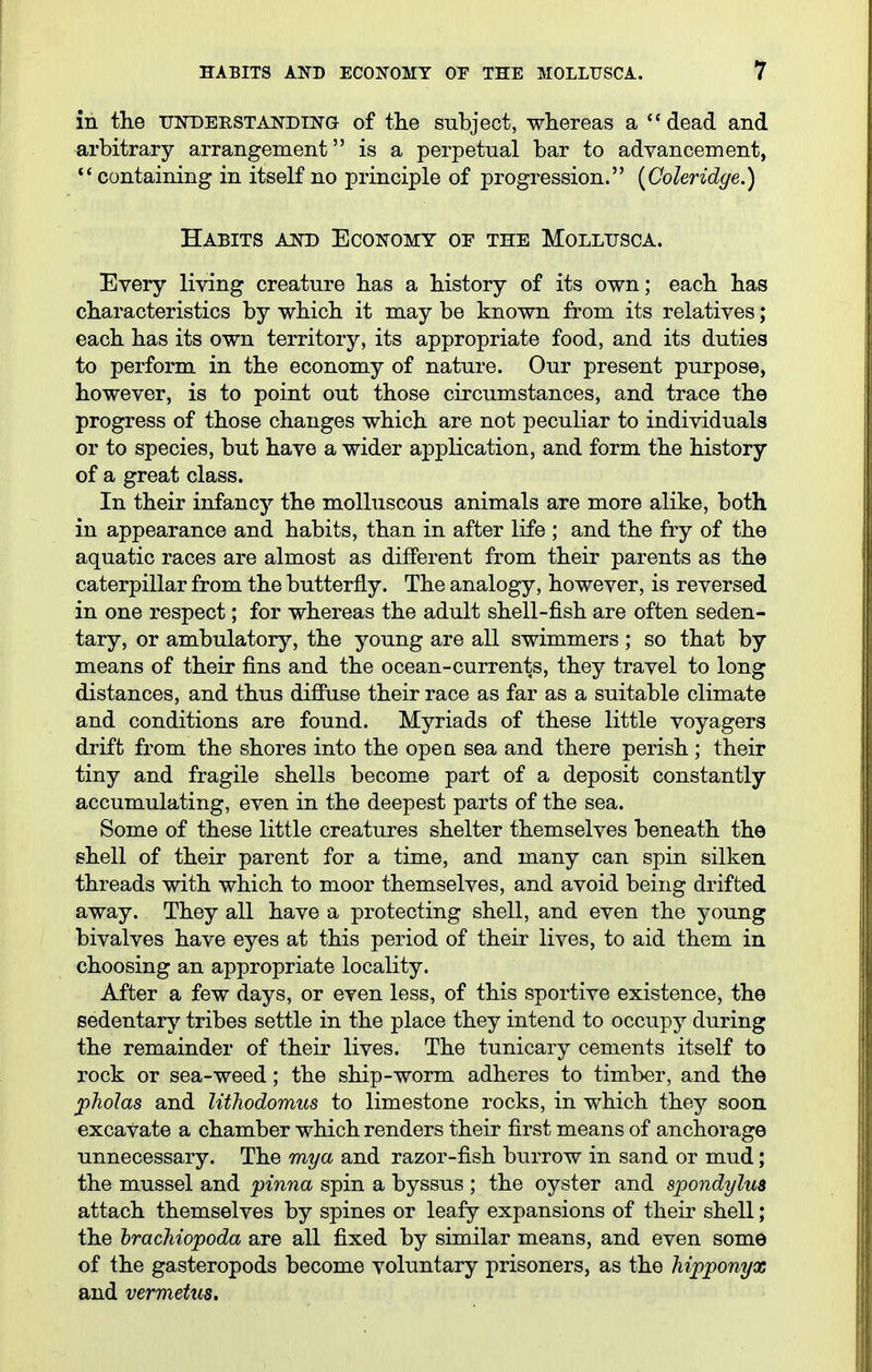 in the uisrDERSTANDTN'G of the subject, whereas a '* dead and arbitrary arrangement is a perpetual bar to advancement, ''containing in itself no principle of progression. [Coleridge.) Habits aot) Economy of the Mollusca. Every living creature has a history of its own; each has characteristics by which it may be known from its relatives; each has its own territory, its appropriate food, and its duties to perform in the economy of nature. Our present purpose, however, is to point out those circumstances, and trace the progress of those changes which are not peculiar to individuals or to species, but have a wider application, and form the history of a great class. In their infancy the molluscous animals are more alike, both in appearance and habits, than in after life ; and the fry of the aquatic races are almost as different from their parents as the caterpillar from the butterfly. The analogy, however, is reversed in one respect; for whereas the adult shell-fish are often seden- tary, or ambulatory, the young are all swimmers ; so that by means of their fins and the ocean-currents, they travel to long distances, and thus difiuse their race as far as a suitable climate and conditions are found. Myriads of these little voyagers drift from the shores into the open sea and there perish ; their tiny and fragile shells become part of a deposit constantly accumulating, even in the deepest parts of the sea. Some of these little creatures shelter themselves beneath the shell of their parent for a time, and many can spin silken threads with which to moor themselves, and avoid being drifted away. They all have a protecting shell, and even the young bivalves have eyes at this period of their lives, to aid them in choosing an appropriate locality. After a few days, or even less, of this sportive existence, the sedentary tribes settle in the place they intend to occupy during the remainder of their lives. The tunicary cements itself to rock or sea-weed; the ship-worm adheres to timber, and the pholas and lithodomus to limestone rocks, in which they soon excavate a chamber which renders their first means of anchorage unnecessary. The mya and razor-fish burrow in sand or mud; the mussel and pinna spin a byssus ; the oyster and spondylus attach themselves by spines or leafy expansions of their shell; the brachiopoda are all fixed by similar means, and even some of the gasteropods become voluntary prisoners, as the hipponyx and vermetus.