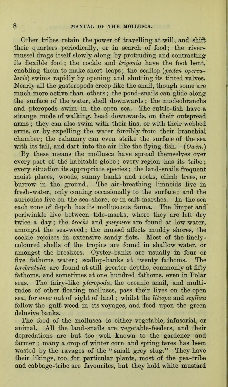 Other tribes retain the power of travelling at will, and shift their quarters periodically, or in search of food; the river- mussel drags itself slowly along by protruding and contracting its flexible foot; the cockle and trigonia have the foot bent, enabling them to make short leaps; the scallop {peden opercu- laris) swims rapidly by opening and shutting its tinted valves. Nearly all the gasteropods creep like the snail, though some are much more active than others; the pond-snails can glide along the surface of the water, shell downwards; the nucleobranchs and pteropods swim in the open sea. The cuttle-fish have a strange mode of walking, head downwards, on their outspread arms ; they can also swim with their fins, or with their webbed arms, or by expelling the water forcibly from their branchial chamber; the calamary can even strike the surface of the sea with its tail, and dart into the air like the flying-fish.—[Owen.) By these means the moUusca have spread themselves over every part of the habitable globe ; every region has its tribe ; every situation its appropriate species ; the land-snails frequent moist places, woods, sunny banks and rocks, climb trees, or burrow in the ground. The air-breathing limneids live in fresh-water, only coming occasionally to the surface; and the auriculas live on the sea-shore, or in salt-marshes. In the sea each zone of depth has its molluscous fauna. The limpet and periwinkle live between tide-marks, where they are left dry twice a day; the trochi and purpurce are found at low water, amongst the sea-weed; the mussel aS'ects muddy shores, the cockle rejoices in extensive sandy flats. Most of the finely- coloured shells of the tropics are found in shallow water, or amongst the breakers. Oyster-banks are usually in four or five fathoms water; scallop-banks at twenty fathoms. The terehratulce are found at still greater depths, commonly at fifty fathoms, and sometimes at one hundred fathoms, even in Polar seas. The fairy-like pteropoda, the oceanic snail, and multi- tudes of other floating molluscs, pass their lives on the open sea, for ever out of sight of land; whilst the litiopa and scylloea follow the guK-weed in its voyages, and feed upon the green delusive banks. The food of the mollusca is either vegetable, infusorial, or animal. All the land-snails are vegetable-feeders, and their depredations are but too well known to the gardener and farmer ; many a crop of winter corn and spring tares has been wasted by the ravages of the small grey slug. They have their likings, too, for particular plants, most of the pea-tribe and cabbage-tribe are favourites, bnt they hold white mustard