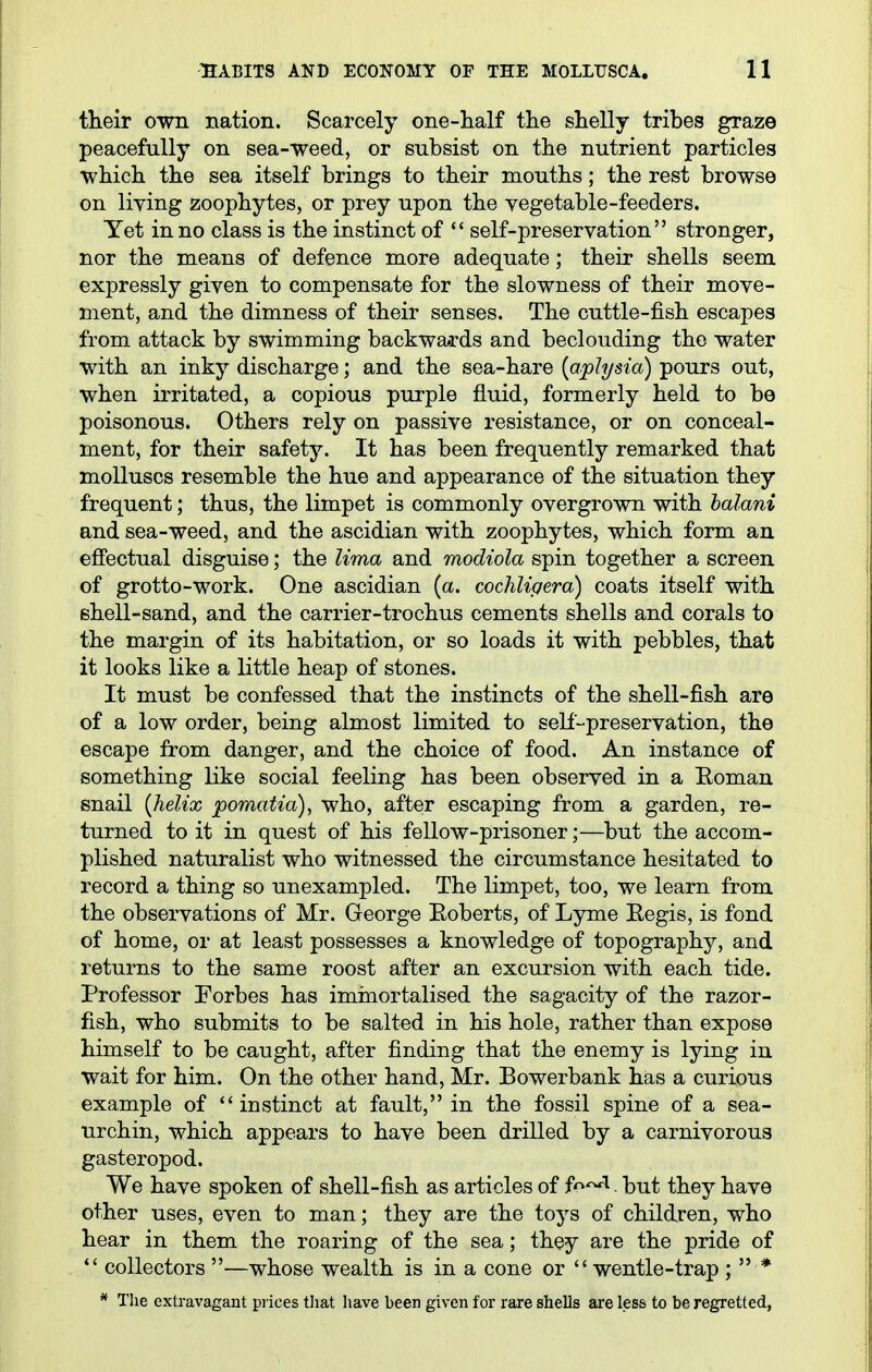 their own nation. Scarcely one-half the shelly tribes graze peacefully on sea-weed, or subsist on the nutrient particles which the sea itself brings to their mouths; the rest browse on living zoophytes, or prey upon the vegetable-feeders. Yet in no class is the instinct of  self-preservation stronger, nor the means of defence more adequate; their shells seem expressly given to compensate for the slowness of their move- ment, and the dimness of their senses. The cuttle-fish escapes from attack by swimming backwards and beclouding the water with an inky discharge; and the sea-hare {a/plysia) pours out, when irritated, a copious purple fluid, formerly held to be poisonous. Others rely on passive resistance, or on conceal- ment, for their safety. It has been frequently remarked that molluscs resemble the hue and appearance of the situation they frequent; thus, the limpet is commonly overgrown with halani and sea-weed, and the ascidian with zoophytes, which form an efiectual disguise; the lima and modiola spin together a screen of grotto-work. One ascidian (a. cochligera) coats itself with shell-sand, and the carrier-trochus cements shells and corals to the margin of its habitation, or so loads it with pebbles, that it looks like a little heap of stones. It must be confessed that the instincts of the shell-fish are of a low order, being almost limited to self-preservation, the escape from danger, and the choice of food. An instance of something like social feeling has been observed in a Eoman snail {helix pomatia), who, after escaping from a garden, re- turned to it in quest of his fellow-prisoner;—but the accom- plished naturalist who witnessed the circumstance hesitated to record a thing so unexampled. The limpet, too, we learn from the observations of Mr. George Eoberts, of Lyme Eegis, is fond of home, or at least possesses a knowledge of topography, and returns to the same roost after an excursion with each tide. Professor Forbes has iminortalised the sagacity of the razor- fish, who submits to be salted in his hole, rather than expose himself to be caught, after finding that the enemy is lying in wait for him. On the other hand, Mr. Bowerbank has a curious example of instinct at fault, in the fossil spine of a sea- urchin, which appears to have been drilled by a carnivorous gasteropod. We have spoken of shell-fish as articles of f^^'^. but they have other uses, even to man; they are the toys of children, who hear in them the roaring of the sea; they are the pride of  collectors —whose wealth is in a cone or  wentle-trap ;  * * The extravagant pi ices tliat have been given for rare shells are less to be regretted,