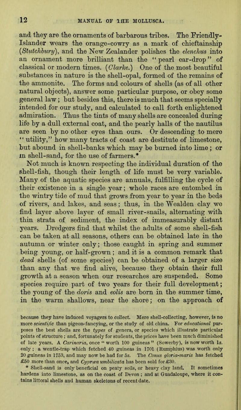 il2 and they are the ornaments of barbarous tribes. The Friendly- Islander wears the orange-cowry as a mark of chieftainship {Stutchbury), and the New Zealander polishes the elenchus into an ornament more brilliant than the pearl ear-drop of classical or modern times. {Clarke.) One of the most beautiful substances in nature is the shell-opal, formed of the remains of the ammonite. The forms and colours of shells (as of all other natural objects), answer some particular purpose, or obey some general law; but besides this, there is much that seems specially intended for our study, and calculated to call forth enlightened admiration. Thus the tints of many shells are concealed during life by a dull external coat, and the pearly halls of the nautilus are seen by no other eyes than ours. Or descending to mere  utility, how many tracts of coast are destitute of limestone, but abound in shell-banks which may be burned into lime ; or m shell-sand, for the use of farmers.* Not much is known respecting the individual duration of the shell-fish, though their length of life must be very variable. Many of the aquatic species are annuals, fulfilling the cycle of their existence in a single year; whole races are entombed in the wintry tide of mud that grows from year to year in the beds of rivers, and lakes, and seas ; thus, in the Wealden clay we find layer above layer of small river-snails, alternating with thin strata of sediment, the index of immeasurably distant years. Dredgers find that whilst the adults of some shell-fish can be taken at all seasons, others can be obtained late in the autumn or winter only; those caught in spring and summer being young, or half-grown ; and it is a common remark that dead shells (of some species) can be obtained of a larger size than any that we find alive, because they obtain their full growth at a season when our researches are suspended. Some species require part of two years for their full development; the young of the doris and eoUs are born in the summer time, in the warm shallows, near the shore; on the approach of because they have induced voj'agers to collect. Mere shell-collecting, however, is no more scientific than pigeon-fancying, or the study of old china. For educational pur- poses the best shells ai-e the types of genera, or species which illustrate particular points of structure ; and, fortunately for students, the prices have been much diminished of late years. A Carinaria, once  worth 100 guineas  (Sowerby), is now worth Is. only ; a wentle-trap which fetched 40 guineas in 1701 (Rumphius) was worth only 20 guineas in 1753, and may now be had for 5s. The Conns gloria-maris has fetched £50 more than once, and Ct/praa umbilicata has been sold for £30. * Shell-sand is only beneficial on peatj' soils, or heavy clay land. It sometimes hardens into limestone, as on the coast of Devon ; and at Guadaloupe, where it con- tains littoral shells and human skeletons of recent date.