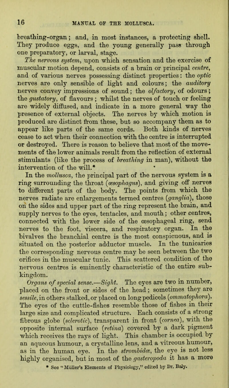 breathing-organ; and, in most instances, a protecting shell. They produce eggs, and the young generally pass through one preparatory, or larval, stage. The nervous system^ upon which sensation and the exercise of muscular motion depend, consists of a brain or principal centre, and of various nerves possessing distinct properties: the optic nerves are only sensible of light and colours; the auditory nerves convey impressions of sound; the olfactory, of odours; the gustatory, of flavours ; whilst the nerves of touch or feeling are widely difiVised, and indicate in a more general way the presence of external objects. The nerves by which motion is produced are distinct fVom these, but so accompany them as to appear like parts of the same cords. Both kinds of nerves cease to act when their connection with the centre is interrupted or destroyed. There is reason to believe that most of the move- ments of the lower animals result from the reflection of external stimulants (like the process of hreathing in man), without the intervention of the will.* In the moUusca, the principal part of the nervous system is a ring surrounding the throat {oesophagus), and giving off nerves to diff'erent parts of the body. The points from which the nerves radiate are enlargements termed centres {ganglia), those on the sides and upper part of the ring represent the brain, and supply nerves to the eyes, tentacles, and mouth; other centres, connected with the lower side of the oesophageal ring, send nerves to the foot, viscera, and respiratory organ. In the bivalves the branchial centre is the most conspicuous, and^ is situated on the posterior adductor muscle. In the tunicaries the corresponding nervous centre may be seen between the two orifices in the muscular tunic. This scattered condition of the nervous centres is eminently characteristic of the entire sub- kingdom. Organs of special sense.—Sight. The eyes are two in number, placed on the front or sides of the head; sometimes they are sessile,in others stalked, or placed on long pedicels {ommatophora). The eyes of the cuttle-fishes resemble those of fishes in their large size and complicated structure. Each consists of a strong fibrous globe {sclerotic), transparent in front {cornea), with the opposite internal surface {retina) covered by a dark pigment which receives the rays of light. This chamber is occupied by an aqueous humour, a crystalline lens, and a vitreous humour, as in the human eye. In the stromhidce, the eye is not less highly organised, but in most of the gasteropoda it has a more » See  Miiller'8 Elements of Pliysiology, edited by Dr. BaJy.