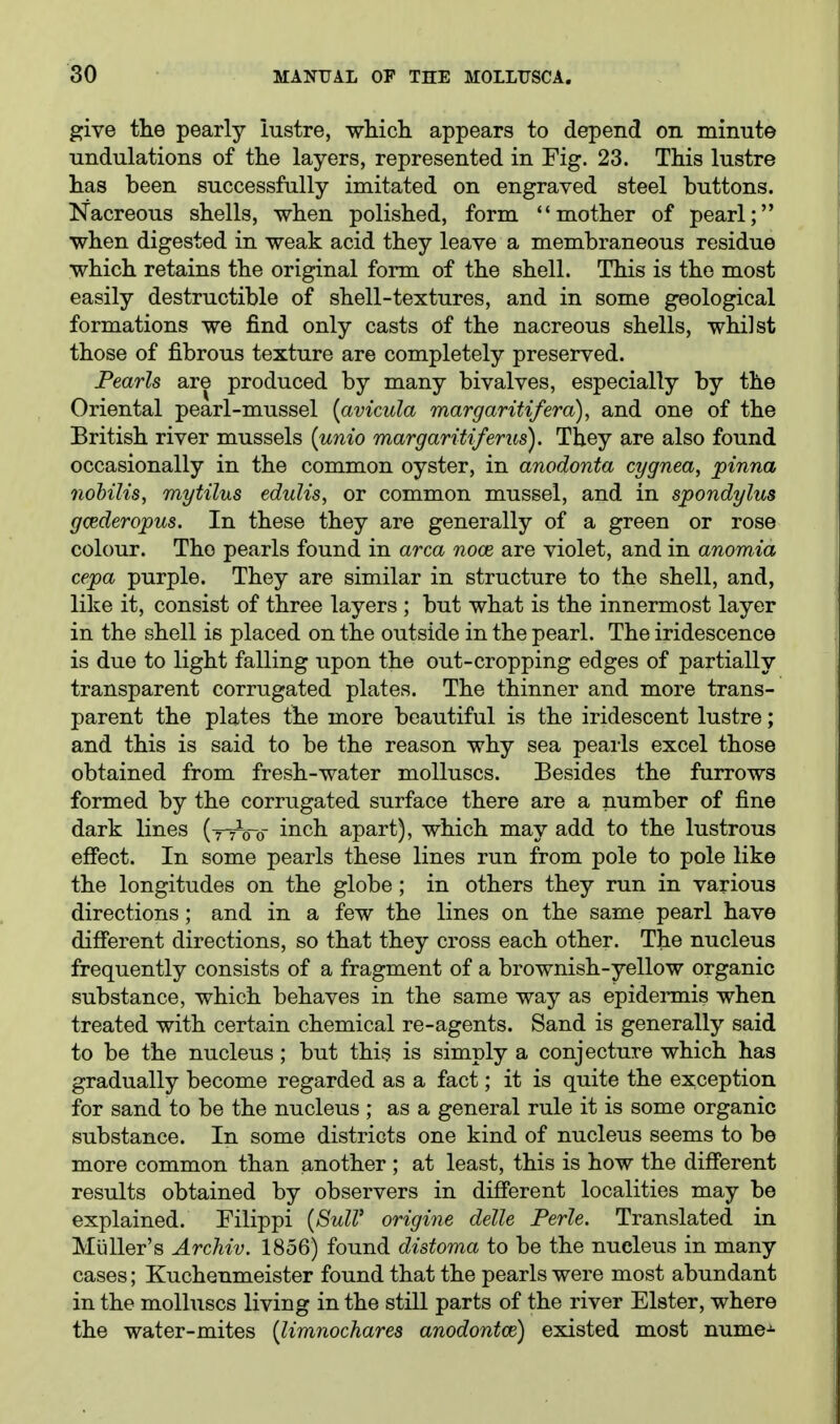 give the pearly lustre, whicli appears to depend on minute undulations of the layers, represented in Fig. 23. This lustre has been successfully imitated on engraved steel buttons. Nacreous shells, when polished, form mother of pearl; when digested in weak acid they leave a membraneous residue which retains the original form of the shell. This is the most easily destructible of shell-textures, and in some geological formations we find only casts of the nacreous shells, whilst those of fibrous texture are completely preserved. Pearls are produced by many bivalves, especially by the Oriental pearl-mussel [avicula margaritifera), and one of the British river mussels {unio margaritiferus). They are also found occasionally in the common oyster, in anodonta cygnea, pinna nobilis, mytilus eduUs, or common mussel, and in spondylus gcederopus. In these they are generally of a green or rose colour. The pearls found in area nooe are violet, and in anomia cepa purple. They are similar in structure to the shell, and, like it, consist of three layers ; but what is the innermost layer in the shell is placed on the outside in the pearl. The iridescence is due to light falling upon the out-cropping edges of partially transparent corrugated plates. The thinner and more trans- parent the plates the more beautiful is the iridescent lustre; and this is said to be the reason why sea pearls excel those obtained from fresh-water molluscs. Besides the furrows formed by the corrugated surface there are a number of fine dark lines (-ttVo inch apart), which may add to the lustrous eflPect. In some pearls these lines run from pole to pole like the longitudes on the globe; in others they run in various directions; and in a few the lines on the same pearl have different directions, so that they cross each other. The nucleus frequently consists of a fragment of a brownish-yellow organic substance, which behaves in the same way as epidermis when treated with certain chemical re-agents. Sand is generally said to be the nucleus; but this is simply a conjecture which has gradually become regarded as a fact; it is quite the exception for sand to be the nucleus ; as a general rule it is some organic substance. In some districts one kind of nucleus seems to be more common than another ; at least, this is how the difierent results obtained by observers in difi'erent localities may be explained. Filippi {8ulV origins delle Perle. Translated in MuUer's Archiv. 1856) found distoma to be the nucleus in many cases; Kuchenmeister found that the pearls were most abundant in the molluscs living in the still parts of the river Elster, where the water-mites {limnochares anodontce) existed most nume-^