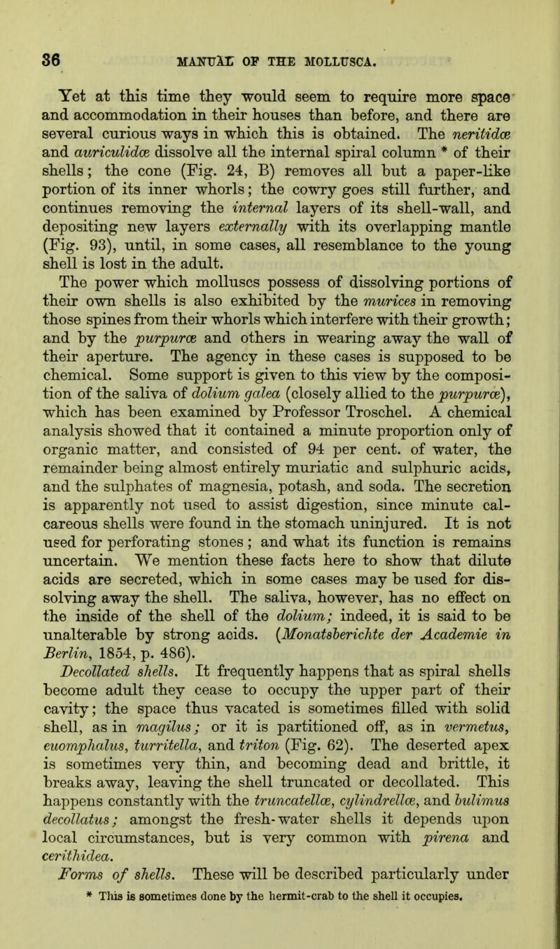 Yet at this time they would seem to require more space and accommodation in their houses than before, and there are several curious ways in which this is obtained. The neritidce and auricuUdce dissolve all the internal spiral column * of their shells; the cone (Fig. 24, B) removes all but a paper-like portion of its inner whorls; the cowry goes still further, and continues removing the internal layers of its shell-wall, and depositing new layers externally with its overlapping mantle (Fig. 93), until, in some cases, all resemblance to the young shell is lost in the adult. The power which molluscs possess of dissolving portions of their own shells is also exhibited by the murices in removing those spines from their whorls which interfere with their growth; and by the purpurce and others in wearing away the wall of their aperture. The agency in these cases is supposed to be chemical. Some support is given to this view by the composi- tion of the saliva of dolium galea (closely allied to the purpurce), which has been examined by Professor Troschel. A chemical analysis showed that it contained a minute proportion only of organic matter, and consisted of 94 per cent, of water, the remainder being almost entirely muriatic and sulphuric acids, and the sulphates of magnesia, potash, and soda. The secretion is apparently not used to assist digestion, since minute cal- careous shells were found in the stomach uninjured. It is not used for perforating stones ; and what its function is remains uncertain. We mention these facts here to show that dilute acids are secreted, which in some cases may be used for dis- solving away the shell. The saliva, however, has no effect on the inside of the shell of the dolium; indeed, it is said to be unalterable by strong acids. {Monatsberichte der Academic in Berlin, 1854, p. 486). Decollated shells. It frequently happens that as spiral shells become adult they cease to occupy the upper part of their cavity; the space thus vacated is sometimes filled with solid shell, as in magilus; or it is partitioned off, as in vermetus, euomphalus, turritella, and triton (Fig. 62). The deserted apex is sometimes very thin, and becoming dead and brittle, it breaks away, leaving the shell truncated or decollated. This happens constantly with the truncatellce, cylindrellce, and huUmus decollatus; amongst the fresh-water shells it depends ujion local circumstances, but is very common with pirena and cerithidea. Forms of shells. These will be described particularly under * This Ib sometimes done by the hermit-crab to the shell it occupies.