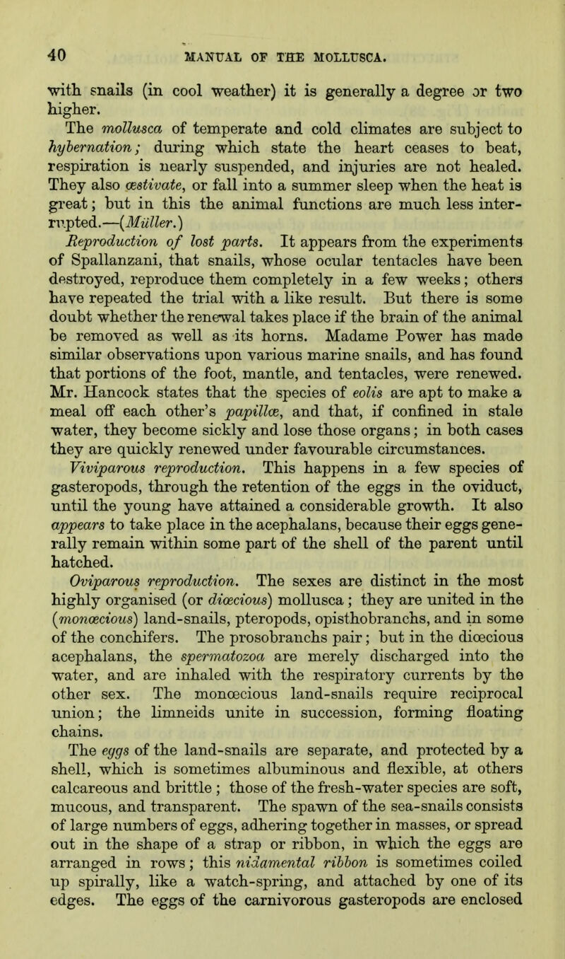 with snails (in cool weather) it is generally a degree or two higher. The mollusca of temperate and cold climates are subject to hybernation; during which state the heart ceases to beat, respiration is nearly suspended, and injuries are not healed. They also oestivate, or fall into a summer sleep when the heat is great; but in this the animal functions are much less inter- rupted.—{Mailer.) Reproduction of lost parts. It appears from the experiments of Spallanzani, that snails, whose ocular tentacles have been destroyed, reproduce them completely in a few weeks; others have repeated the trial with a like result. But there is some doubt whether the renewal takes place if the brain of the animal be removed as well as its horns. Madame Power has made similar observations upon various marine snails, and has found that portions of the foot, mantle, and tentacles, were renewed. Mr. Hancock states that the species of eolis are apt to make a meal off each other's papillce, and that, if confined in stale water, they become sickly and lose those organs; in both cases they are quickly renewed under favourable circumstances. Viviparous reproduction. This happens in a few species of gasteropods, through the retention of the eggs in the oviduct, until the young have attained a considerable growth. It also appears to take place in the acephalans, because their eggs gene- rally remain within some part of the shell of the parent until hatched. Oviparous reproduction. The sexes are distinct in the most highly organised (or dioecious) mollusca ; they are united in the {monoecious) land-snails, pteropods, opisthobranchs, and in some of the conchifers. The prosobranchs pair; but in the dioecious acephalans, the spermatozoa are merely discharged into the water, and are inhaled with the respiratory currents by the other sex. The monoecious land-snails require reciprocal union; the limneids unite in succession, forming floating chains. The eggs of the land-snails are separate, and protected by a shell, which is sometimes albuminous and flexible, at others calcareous and brittle ; those of the fresh-water species are soft, mucous, and transparent. The spawn of the sea-snails consists of large numbers of eggs, adhering together in masses, or spread out in the shape of a strap or ribbon, in which the eggs are arranged in rows; this nidamental ribbon is sometimes coiled up spirally, like a watch-spring, and attached by one of its edges. The eggs of the carnivorous gasteropods are enclosed