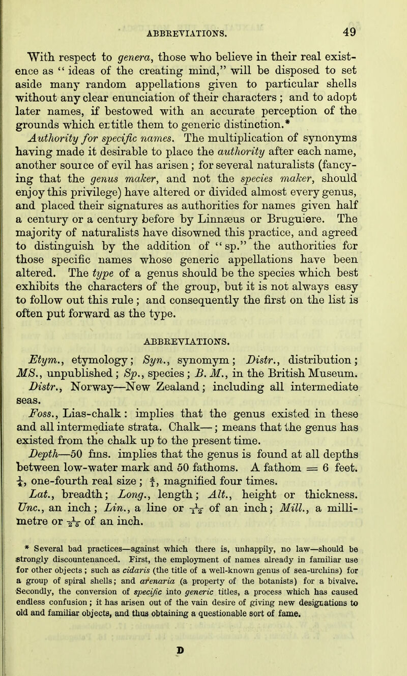 With respect to genera, those who believe in their real exist- ence as  ideas of the creating mind, will be disposed to set aside many random appellations given to particular shells without any clear enunciation of their characters ; and to adopt later names, if bestowed with an accurate perception of the grounds which ertitle them to generic distinction.* Authority for specific names. The multiplication of synonyms having made it desirable to place the authority after each name, another source of evil has arisen; for several naturalists (fancy- ing that the genus maker, and not the species maker, should enjoy this privilege) have altered or divided almost every genus, and placed their signatures as authorities for names given half a century or a century before by Linnseus or Bruguiere. The majority of naturalists have disowned this practice, and agreed to distinguish by the addition of  sp. the authorities for those specific names whose generic appellations have been altered. The type of a genus should be the species which best exhibits the characters of the group, but it is not always easy to follow out this rule ; and consequently the first on the list is often put forward as the type. ABBKEYIATIONS. Etym., etymology; Syn., synomym; Distr., distribution; MS., unpublished 8p., species ; B.M., in the British Museum. Distr.i Norway—New Zealand; including all intermediate seas. Foss., Lias-chalk: implies that the genus existed in these and all intermediate strata. Chalk—; means that the genus has existed from the chalk up to the present time. Depth—50 fins, implies that the genus is found at all depths between low-water mark and 50 fathoms. A fathom = 6 feet. ^, one-fourth real size ; f, magnified four times. Lat., breadth; Long., length; Alt., height or thickness. Unc, an inch; Lin., a line or -jV of an inch; Mill., a milli- taetre or 2V of an inch. * Several bad practices—against which there is, unhappily, no law—should be {Strongly discountenanced. First, the employment of names already in familiar use for other objects ; such as cidaris (the title of a well-known genus of sea-urchins) for a group of spiral shells; and arenaria (a property of the botanists) for a bivalve. ■Secondly, the conversion of specific into generic titles, a process which has caused endless confusion; it has arisen out of the vain desii-e of giving new designations to old and familiar objecte, and thus obtaining a questionable sort of fame.