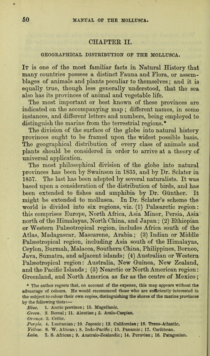 CHAPTEE II. GEOGRAPHICAL DISTKIBTTTION OF THE MOLLUSCA. It is one of tlie most familiar facts in Natural History that many countries possess a distinct Fauna and Flora, or assem- blages of animals and plants peculiar to themselves; and it is equally true, though less generally understood, that the sea also has its provinces of animal and vegetable life. The most important or best known of these provinces are indicated on the accompanying map ; different names, in some instances, and different letters and numbers, being employed to distinguish the marine from the terrestrial regions.* The division of the surface of the globe into natural history provinces ought to be framed upon the widest possible basis. The geographical distribution of every class of animals and plants should be considered in order to arrive at a theory of universal application. The most philosophical division of the globe into natural provinces has been by Swainson in 1835, and by Dr. Sclater in 1857. The last has been adopted by several naturalists. It was based upon a consideration of the distribution of birds, and has been extended to fishes and amphibia by Dr. Giinther. It might be extended to mollusca. In Dr. Sclater's scheme the world is divided into six regions, viz. (1) Palaearctic region: this comprises Europe, North Africa, Asia Minor, Persia, Asia north of the Himalayas, North China, and Japan; (2) Ethiopian or Western Palseotropical region, includes Africa south of the Atlas, Madagascar, Mascarene, Arabia; (3) Indian or Middle Palseotropical region, including Asia south of the Himalayas, Ceylon, Burmah, Malacca, Southern China, Philippines, Borneo, Java, Sumatra, and adjacent islands; (4) Australian or Western Palseotropical region: Australia, New Guinea, New Zealand, and the Pacific Islands ; (5) Nearctic or North American region: Greenland, and North America as far as the centre of Mexico; * The author regrets that, on account of the expense, this map appears without the advantage of colours. He would recommend those who are sufficiently interested in the subject to colour their own copies, distinguishing the shores of the marine provinces by the following tints:— Blue. 1. Arctic province; 15. Magellanic. Green. 2. Boreal; 11. Aleutian; 6. Aralo-Caspian. Orange. 3, Celtic. Purple. 4. Lusitanian; 10. Japonic; 12. Califomian; 18. Trans-Atlantic. Yellotv. 6. W. African; 8. Indo-Pacific; 13. Panamic; 17. Caribbean. Lake. 7. S.African; 9. Australo-Zealandic; 14. Peruvian; 16. Patagonian.