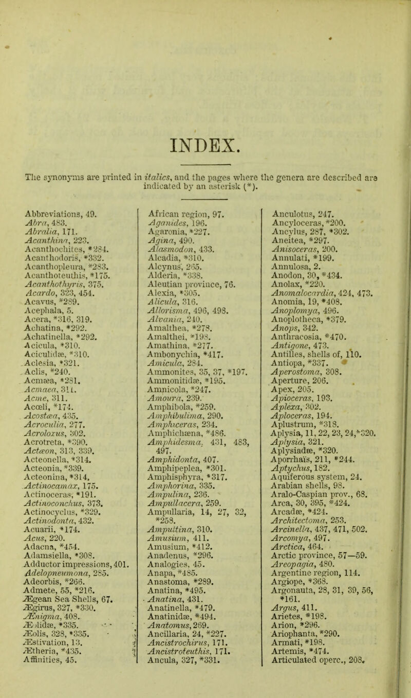 INDEX. Tlie sjmonynis are printed in italics, and the pages where the genera are described are indicated bj' an asterisk {*). Abbreviations, 49. Abra, 483. Abrnlia, 171. Acanthina, 22-3. Acanthouhites, Acanthodoris, *3:32. Acanthopleura, *2S3. Acanthoteuiliis, *175. Acanfhoth7/ri.s, 375. Acardo, 323, 454. Acavus, *2S9. Acepliala, 5. Aeera, *;>16. 319. Auliatina, *292. Achatinella, *292, Acicula, *310. Aciculidce, *310. Aclesia, »321. Aclis, *240. Acmeea, «231. Acmaea, 311. Acme, 311. Acoeli, *174. Acosicca, 435. AcrocuUa, 277. Acroloxus, 302. Acrotreta, *390. Actccon, 313, 339, Acteonella, *314. Acteonia. *339. Acteonina, *314, Actinocamax, 175. Actinoceras, *191. Actinoconchus, 373. Actinocyc'Uis, *329. Actinodonta, 432. Acuarii, *174. Acus, 220. Adacna, *4.54. Adamsiella, *308. Adductor impressions, 401. Adelopneumona, 2S5. Adeorbis, *266. Admete, 55, *216. ^gean Sea Shells, 67. ^girus, 327, *330. yEnigma, 408. yE jlidre, *335. iEolis, 323, *335. • iEstivation, 13. i /Etheria, *435. '\ Affinities, 45. African region, 97. Aganides, 196. Agaronia, *227. Agina, 490. Alasmodon, 433. Alcadia, *310. Alcynus', 2'>5. Alderia, *33S. Aleutian province, 76. Alexia, «305. Alicula, 316. Allorisma, 496, 493. Alvania, 210. Amalthea, *273. Amaltliei, *19.s. Amatliina, *277. Ambonyohia, *417. Amicula, 234. Ammonites, 35, 37, *197. Amm.onitidEe, *195. Amnicola, *247. Amour a, 239. Amphibola, *259. Amphibulima, 290. Amphiceras, 234. Amphicheena, *486. Amphidesma. 431, 483, 497. Amphido7ita, 407. Ampliipeplea, *301. Amphisphyra, *317. Amphorina, 335. Ampulina, 236. Ampidlnccra, 259. Ampnllaria, 14, 27, 33, *258. AmpuLtina, 310. Amusium, 411. Amusium, *412. Anadenus, *296. Analogies, 45. Anapa, *4S.5. Anastoma, *289. Anatina, *495. Anatina, 431. Anatinella, *479. Anatinidee, *494. Anatomus, 269. AnciUaria, 24, *227. Ancistrochirus, 171. Ancistroteuthis, 171. Ancula, 327, *331. Anculotu?, 247. Ancyloceras, *200. Ancvlu?, 287, *302. Aneitea, *297. Anisoceras, 200. Annulati, *199. Annulosa, 2. Anodon, 30, *434. Anolax, *220. Anomalocnrdia, 424, 473. Anemia, 19, *408. Anoplomya, 496. Anoplotheca, *379. Anops, 342. Anthracosia, *470. Antigone, 473. Antilles, shells of, 110. Antiopa, *337. ■» Aperosto?na, 308. Aperture, 206. Apex, 205. Apioccras, 193. Aplexa, 302. Aplocei'as, 194. Aplustrum, *318. Aplysia, 11, 22, 23, 24,*^520. Aplysia, 321. Aplj^siadee, *320. Apon-hais, 211, *244. Aptychus, 182. Aquiferous system, 24. Arabian shells, 98. Aralo-Caspian prov., 68. Area, 30, 395, «424. Arcadee, *424. Architectoma, 253. Arcinella, 437, 471, 502. Ar corny a, 497. Arctica, 464. Arctic province, 57—59. Areopagia, 480. Argentine region, 114. Argiope, *363. Argonauta, 28, 31, 39, 56, *161. Argus, 411. Arietes, *198. Arion, *296. Ariophanta, *290. Armati, *19a. Artemis, *474. Articulated operc, 203,