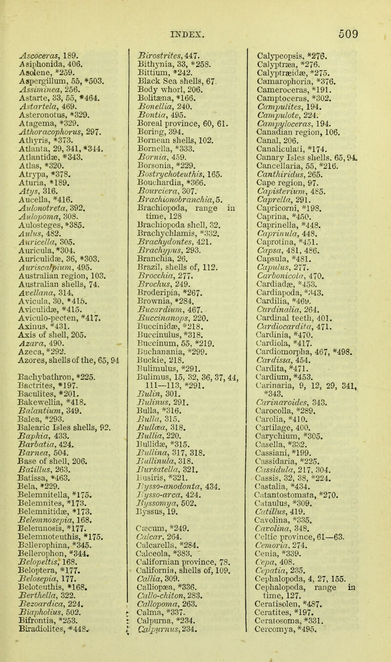 Ascoceras, 189. i\ siphonida, 406. Asolene, *^259. Aspergillum, 55, *o03, Assuninea, 256. Astarte, aS, 65, *464. Astartela, 469. Asteronotus, *329. Atagema, *329. Atlioracopliorus, 297. Athyris, *373. Atlanta, 29, 341, *314. Atlantid*, *343. Atlas, *320. Atrypa, *378. Aturia, «189. Atj/s, 316. Aucella, *416. Aulonotreta, 392. Aulopomn, 308. Aiilosteges, *385. Azdus, 482. Auricella, 305. Auricula, *304. Auriculidse, 36, *303. Auriscalpiwn, 495. Australian region, 103. Australian shells, 74. Avellana, 314. Avicula, 30, ♦415. Aviculidse, *415. Aviculo-pecten, *417. Axinus, *431. Axis of shell, 205. Azara, 490. Azeca, *292. Azores, shells of the, 65,94 Eachybatliron, *225. Bactrites, *197. Eaculites, *201. Bakewellia, ^418. TBcdantium, 349. Balea, *293. Balearic Isles shells, 92. Baphia, 433. Barbatia, 424. Barnea, 504. Base of shell, 206. Batillus, 263. Batissa, *463. Bela, *229. Belemnitella, *175. Belemnites, *173. Belemnitidae, *173. Belemnosepia, 168. Beleranosis, *177. Belemnoteuthis, *175. Bellerophina, *345. Bellerophon, *344. Belopeltis, 168. Beloptera, *177. Belosepia, 177. Beloteuthis, *168. Berthclla, 322. Bezoardica, 224. Biapholius, 502. Bifrontia, *253. Biradiolites, ■*448.. Birostrites, 447. Bith}Tiia, 33, *258. Bittium, *242. Black Sea shells, 67. Body whorl, 206. Bolitajna, *166. Bonellia, 240. Bontia, 495. Boreal province, 60, 61. Boring, 394. Bornean shells, 102. Bornella, *333. Bornia, 459. Borsonia, *229. Bostiychoteuthis, 165. Bouchardia, *366. Bourciera, 307. Brachionohranchia, 5. Brachiopoda, range in time, 128 Brachiopoda slicll, 32. Brachychlamis, *332. Brachydontes, 421, Brachjpus, 293. Branchia, 26. Brazil, shells of, 112. Brocchia, 277. Brochus, 249. Broderipia, *267. Brownia, *284. Bucardium, 467. Biiccinanops, 220. liuccinidse, *218. liuccinulus, *318, Buccinum, 55, *219. i Euclianania, *299, Buckie, 218, Bulimulus, *291. Bulimus, 15, 32, 36, 37, 44, 111—113, *291. Bulin, 301. Bidinus, 291. Bulla, *316. Bulla, 315. BuLlcea, 318. Bidlia, 220. Bullidse, *315. Bidlina, 317, 318. Jhdlinula, 318. BiirsateUa, 321. Lusiris, *-32L Jhjsso-anodonta, 434. ] ''ysso-arca, 424. Bijssomya, 502. Byssus, 19. Ctecum, *249. Cidcar, 264. Calcarella, *284. Calceola, *383. Californian province, 78. California, shells of, 109. CaUia, 309. Calliopsea, *336. Callo-chiton, 283. Ccdlopoma, 263. ^ Calma, *337. r. Calpurna, *2.34. *' Calpurnus, 234. Calypeopsis, *276, Caljijtrcea, *276. Calyptraeidse, *275. Camarophoria, *376, Cameroceras, *191. Camptoceras, *302. Camjmlites, 194. Campulote, 224. Camjjyloceras, 194. Canadian region, 106. Canal, 206. Canaliculati, *174. Canary Isles shells. 65,94. Cancellaria, 55, *216. Canthiridus, 265. Cape region, 97. Capisteriian, 485. Caprella, 291. Capricorni, *198. Caprina, *450. Caprinella, *448. Caprimda, 448. Caprotina, *451. Capsa, 481, 486. Capsula, *481. Ccqmlus, 277. Curbonicola, 470. Cardiadge, *453. Cardiapoda, *343. Cardilia, *46y. Curdinalia, 264. Cardinal teeth, 401. Curdiocardita, 471, Cardinia, *470. Cardiola, *417. Cardiomoi-pha, 467, *498. Cardissa, 454. Cardita, *471. Cardium, *453. Carinaria, 9, 12, 29, 341, *343. Carinaroides, 343. Carocolla, *289. Carolia, *410. Cartilage, 400. Carychium, *305. Casella, *332. Cassiani, *199. Cassidaria, *225. Cassidida, 217, 304. Cassis, 32, 38, *'224. Castalia, *434. Catantostomata, *270. Cataulus, *309. Catilhis, 419. Cavolina, *335. Cavolina, 348. Celtic province, 61—63. Ccmoria, 274, Cenia, *339, Ccpa, 408. Ccpatia, 235. Cephalopoda, 4, 27, 155. Cephalopoda, range in time, 127. Ceratisolen, *487. Ceratites, *197. Ceratosoma, *331. Cercomya, *495.