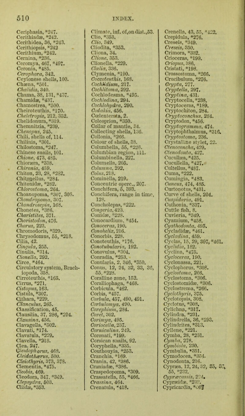 Ceripliasia,*247. Cerithiadee, *242. Cerithidea, 36, *243. Cerithiopsis, *2d2 Cerithium, *212. Cernina, *236. Ceromj-a, 467, *497. Ccronia, *485. Cerophora, 342. Ccjionese shells, 100. Chaena, *501. Chalidis, 340. Cliama, 38, 131, *437. Chamidae, *437. Chamostrea, *500. Cheiroteuthis, *170. Cheletropis, 212, 352. Chelidonura,*319. Chemnitzia, *239. Chenopus, 245. Chili, shells of, 114. Chiliiiia, *301. Chilostoma, *247. Chinese snails, 101. Chione, 473, 485. Chioraera, *338. Chironia, 459. Chiton, 23, 28, *232. Chitonellus. *284. Chitonidee, *282. Chlorostoma, 264. Choanopoma, *307, 303. Chondrojyoma, 307. ChoJidrosepia, 168. Choneles, *386. Choristitcs, 371. ChoHstodon, 470. Chorus, 223. Chromodoris, *329. Chrysodomus, 55, *218. Cilia, 42. Cingula, 255. Cinulia, *314. Cionella, 292. Circe, *464. Circulatory system, Brach- iopoda, 358. Cirroteuthis, *165. Cirrus, *271. Cistopus, 163, Cistula, *307. Cithara, *229. Ctanculus, 265. Classification, 45. Clausilia, 37, 286, *294. Clausina, 456. ClavageUa, *502. Clavati, *i74. Clavatula, *229. Clavella, *31S. Clea. 247. Gteidoj)horus, 468. Cieidothiervs, 500. Cleiothyris, 373, 378. Clementia, *475. Cleohis, 469. Cleodora, 347, *3^9. Clepsydra, 503. Cliidse, *353. Climate, inf. of,on di3t.,53. Clio, *353. Clio, 349. Cliodita, *353. Cliona, 34. CHone, 353. Clionella, *229. CMia, 336. Clymenia, *190. Coccoteuthis, 168. CochUdium, 217. Cochlitoma, 292. Coclilodesma, *495. Cochlodina, 294. Cochlohydrn, 290. Ccdakia, 456. Coelenterata, 2. Coleoprion, *350. Collar of mantle, 34. Collecting shells, 136. CoUonia, *266. Colour of sheUs, 33. Columbella, 55, *-22. Columbian region, ill. Columbinella, 227. Columella, 205. Columna, 292. Co/hs, 218, Cominella, 219. Concentric operc, 207. Conchifera, 5, 393, Concliifera, range in time, 128, Concholepas, '''222, Congeria, 423. Conidae, *228, Conocardium, *454. Conoceras, 190. Conohelix, 216. Conorbis, 228. Conoteuthis, *176, Conotuhuiarin, 192. ConoxTilus, *304. Conradia, *253, Conularia, 2, 346, *350. Conus, 12, 24, 32, 33, 33, 65, ^228. Coralline zone, 152. Coralliophaga, *468. Corbicula, *462. Corbis, *457. Corbula, Abl, 490, 491. Corbulomya, 490, Corepliiuvi, 284. Coret, 302, Corimya, 495. Coriocella, 237, Corniculinn. 249. Coronati, *199, Corsican snails, 92, Corji)hella, *335, Couthouyia, *253. Cranchia, *169. Crania, 42, *386. Craniadae, *386. Craspedopoma, *309. Crassatella, 65, *466. Crai^Rina, 464. Crenatida, *418. Crenella, 43, 55, ^122. Crepidula, *276. Creseis, ^^349. Creseis, 350. Crimora, *332, Crioceras, *199. Criopns, 386. Cristati, *198. Crossostoma, *266. Crucibulum, *276. Crypto, 277. Cryptella, 297. Cryptina, 431. Cryptocella, *238. Cryplooeras, *189. Cryptocliiton, 284, Cryptoconchus, 2S4, Ciyptodon, *456. Cryptogramma, 474. Cryptophthalmus, *316. Cryptostoma, 236. Crystalline stylet, 22, Ctenoconcha, 429. Ctenodonta, 427. CucuUcea, *425. Cucullella, *427. Cultellus, *487, Cuma,, *222. Cumingia, *483. Cttneus, 474, 485. Curtonotiis, *431. Curve of shells, 204. Cuspidaria, 491. Cuthonia, *337. Cuttle fish, 8, Cuvieria, *349. Cyamium, *458. Cyathodonta, 495. Cj-cladidae, *461. Cycladina, 459. Cyclas, 15, 29, 897, *461. Oydidia, 182, C'yclina, *475. Cy cheer as, 190. Cyclonassa, 221. Cj'clophorus, *30S. Cyclostoma, 266. Cj'clostoma, *306. Cyclostomidae, *306. Cyclostrema, *266. Cyclothyris, 375. Cj'clotopsis, 308. Cyclotus, *308. Cylichna, *317. Cylindra, *231. Cylindrella, 36, *2S3. Cylindrites, *313. C3'llene, *221. C5'mba, 28. *231. Cymba, 278. Cymbiola, 230. Cj'mbulia, *351. Cymodocea, *3y4. Cynodonta, 216. Cyprsea, 12, 24, 32, S5, Zl^ 55, *232._ CyprcECdssis, Cypraeidae. *23:'. Cypricardia, *-:6f