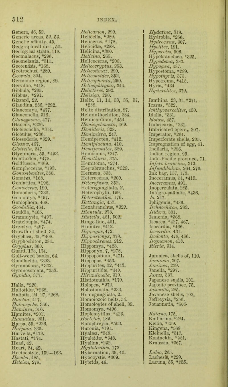 Genera, 46, 52. GeniTic areas, 52, 53. Genetic affinity, 45. Geographical dist., 50. Geological strata, 118. Geomalaciis, *296. Geomelania, *311. Geoteiitiiis, *168. Geotroclius, *289. Gcovuta, 304. Germanic region, S9. Gcrvillia, *418. Gibbula, *26o. Gibbus, *291. Gizzard, 22. Glandina, 286, *292. Glaucomya, »477. Glauconeila, 316. Glauconome, ill. Glaueus, *336. Globiconcha, *314. Globulus, *236. Glossodoris, «329. Glossus, 467. Glottella, 247. Glycimeris, 55, ♦493. Gnathodon, *478. Goldfus^ia, *489. Gomphocoras, *193. Go)iambonites, 380. GonatKs, *168. Goniatites, *196. Gonioceras, 190. Goniodoris, *330. Gonioiiiya, *497. Goniopliora, 468. Goodallia, 464. Gouldia, *465. Grammysia, *497. Grateloupia, *474. Gresslya, *497. Growth of shell, 34. Grji^haja, 35, *40S. Gryphochiton, 284. Gryphus, 363. Guard, 173, 174. Gulf-weed banks, 64. Gundlachia, *303. Gymnodoris, *332. Gymnosomata, *353. Gi/pidia, 377. Halia, *220. Haliotidee, *268. Haliotis, 24. 27. *268. Hnlobia, 417. Balopsyche, 350. Saminea, 316. Hamites, *201. Hamulina, 201. Harpa, 55, *226. Harpula, 230. Harvella,*478. Hastati, *174. Head, 42. Heart, 24, 42, Hectocotyle, 159—163. BecAiba, 485. Hdcion, 273. Ilehcarion, 290. I Ilelicella, *289. Ilelicerus, *178. Helicidee, *288. Helicina, *300. Helicina, 265. Helicoceras, *200. Helicocryptus, 253. Helicoiiinax, 290. Heliconoides, 352. Hclicophanta, 290. Jlelicopjhlegmn, 344. Helicteres. 292. Ilelisiga, 290. Helix, 11, 14, S3, 35, 37, *2S8. Helix distribution, 87. Helminthochiton, 284. Hemicardium, *'454. Heniicijclonosta, 469. Hemiduris, 328. Hcmimitra, 2il. Hemipecten, *412. Ilemiplacuna, 410. Ilemipronites, 380. Hemisinus, *247. Hemitliyris, 375. Hemitonia, *274. Hepfabranchus, *329. Hermsea, 338. Heteroceras, *200. Hcterofmvs, 352. Heterogangliata, 2. Heterophylli, 199. Heteroteuthis, 170. Hettangia, 457. Hexabranclnis, *329. Hinntula, 273. lUatella, 461, 502. Hmge line, 401. Hinnites,*412. Hippagus, 472. Hipparionyx, 378. Hippochrenes, 212. Hippomya, *423. Hipponyx, 7, *278. Hippopodium, *471. Hippopus, *453. Hippurites, 32, *443. Hippuritid^e, *440. Hirundinella. 319. Histioteulhis, *170. Holopea, »272. Holostomata, *234. Homogangliata, 2. Homoiozoic belts, 54. Homologies of shell, 39. Homomya, *496. Hoplomytilus, *423. Hurtolus, 189. Humphreyia, *503. Huronia, *191. Hyal^a, *34S. Hyaleidse, *348. Hyalina, *232. Hyaloteutkis, 172. Hybernation, 39, 40. Hyboc3-stis, *309. Hybrids, 46. I Hydatina, 318. Hydrobia, »256. IJydrocana, 307. Ilyolitcs, 191. Ilyperotis, 506. H}-pobranch£ea, '^325. Jlypodcma, 383. I]ypo(jcca, 487. Hypostoma,. *2S9. /lypothyris, 375. Hypotrema, *418. Hyria, *434. UystcroUtcs, 379. lanthina 23, 31, *271. Icanis, *322. Jchthyos'ircolitcs, 450. Idalia, *33I. Jdotcca, 457. Imbricaria, *231. Imbricated operc,, 207. Imperator, *264. Imperforate shells, 205. Impregnation of egg, 41. Incilaria, *296. Indian region, 99. Indo-Pacific province, 71. Jnfero-branckia, 312. Infundihulvm, 264, 276. Ink bag, 157, 173. Inoceramiis, 31, »419. Jnoceramus, 491. Inoperculata, 285. Intcgro-pallialia, *43{>. Jo, 'Ul. Iphigenia, *486. hcluiochiton, 283. Jddora, 301. Ismenia, *368. Isoarca, *427, 467. Isocardia, *466. Isocnrdia, 431. Jsodonta, 478, 486. Jsognomon, 418. Itieria, 314. Jamaica, shells of, 110. Jnmaici'j, 307. Jantincn, 239. Janella, *297. Jcmits, 337. Japanese snails, 101. Japonic province, 75. Jasonilla, 285. Javanese shells, 102. Jeftrcysia, *256. Jouannetia, *506' Kalceno. 175. Katharina, »2S4. Kellia, *459. Kingena, *368 Kleinella, *317, Koninckia, «3S1. Ki-aussia, *367. Lahio, 265. Lachesis, *229. Lacuna, 55, *i'56.