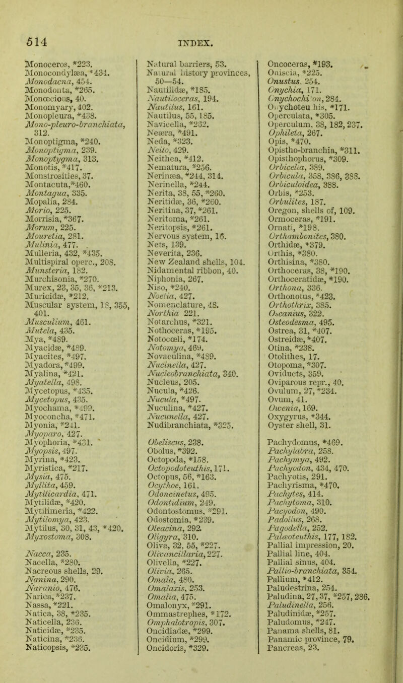 Monoceros, *223. Moiiocoiidj'lEea, *43-l. Monodacna, 454. Monodoata, *265. MoncEcious, 40. Moiiomyary, 402. Moiiopleura, *4:J8. Mono-pleuro-branchiata, 312. Monoptigma, *240. Mo)wpti(/mn, 239. Monoptygma, 313. Monotis, *417. Monslrosiiies, 37. Montacuta *460. Montagua, 335. Mopalia, 2S4. Morio, 225. Morx'isia, *367. Morum, 225. Mouretia, 281. Mullnia, 477. MuUeria, 432, ^435. Multispiral operc, 20S. Munsteria, 182. Murchisonia, *270. Mui-ex, 23, 35, 36, *213. Mudcidae, »212. Muscular system, 1?, 355, 401. Musculium, 4G1. uUutela, 435. Mya, *489. Myacidse, *4S9. Myacites, *':197. Myadora,*499. Myalina, *421, Myatella, 498. Mycetopus, *435. Mi/cttopus, 435. Myochama, *i99. Myocoucha, *471. Myonia, *2il. JMyopnro, 427. M yophoi ia, * 431. Myopsis, 497. Myriua, *423. Myristica, *217. Mymi, 475. Myllita, 459. MytUicardia, 471. Mytilidae, *420. Mytilimeria, *422. Mytilomya, 423. Mytilus, 30, 31, 43, ♦420. Myxostoma, 308. Nacca, 235. Nacella, *280. Nacreous shells, 29. JVani7ia, 290. Narunio, 476. Karica, *237. Nassa, *221. Natica, 38, *235. Naticella, 236. Naticidae, *23o. Naticina, *236. Naticopsis, *235. Ni'tural barriers, 53. Naiurul iiistory provinces, 50—54. NauiilidEe, *185. Sautiloceras, 194. Nautilus, 161. Nautilus, 55, 185. Navicella, *2o2. Nesera, *491. Neda, *323. Neilo, 429. Neithea, *412. Neruatura, *2o6. NerinEsa, *244, 314. Nerinella, *244. Nerita, 38, 55, *260. Neritidae, 36, *260. Neritiua, 37, *261. Neritoma, *261. Neritopsis, *261. NeiTous system, IC. Nets, 139. Neverita, 236. New Zealand shells, 104. Nidamental ribbon, 40. Niphonia, 267. Niso, *240. Noeiia, 427. Nouienclature, 48. Northia 221. Nolarclius, *321. Notlioceras, «195. Notocceli, *174. Nntomya, 469. Novaculina, *4S9, Nucinella, NucleobruncJdata, 340. Nucleus, 205. Nucula, *426. Nucula, *497. Nuculina, *427. Nucunclla, 427. Nudibranchiata, *S25, Obelisms, 238. Obolus, *392. Octopoda, *158. Octopodoteuthis, 171. Octopus, 56, *163. Ocythoe, 161. Odoncinetiis, 495. Odontidiiim, 249. Odontostomus, Odostomia, *239. Oleacina, 292. Oligxjra, 310. Oliva, 32, 55, *227. Olivancillaria, 221. Olivella, *227. Olivia, 265. Omala, 480. Omalaxis, 253. Omalia, 475. OmalonjTC, *29I. Ommastrephes, *172. Omphalotropis, 307. Oncidiadee, *299. Oncidium, *299. Oncidoris, *329. Oncoceras, *193. Oniscia, *22o. Onustus. 254. (jnychia, 171. Cnychochi on, 284. O. ychoteu liis, *171. Operculata, *305. Operculum, 38, 182, 237. Ophileia, 267. Opis, *470. Opistho-branchia, *311. Opislhophorus, *309. Orbicelta, 389. Orbtculii. 358, 386, 383. Orbiculoidea, 388. Orbis, *253. Orbulites, 187. Oregon, shells of, 109. Ormoceras, *191. Ornati, *198. (Jrthnmbonites, 380. Orthidae, *379. (>rthis, *380. Ortliisina, *380. Orthoceras, 38, *190. Orthoceratidce, *190. Urthona, 336. Orthonotus, 423. Orthothrix, 385. Oxcanius, 322. Osteodesma, 495. Ostrea, 31, *407. Ostreidae, M07. Otina, *238. Otolithes, 17. Otopoma, *307. Oviducts, 359. Oviparous rcjir., 40, Ovulum, 27, *234. Ovum, 41. Owcnia, 169. Oxygyrus, *344. Oj'Ster shell, 31. Pachydomus, *469. Pachylabra, 258. Pachymya, 492. Pucliyodon, 434, 470. Pachyotis, 291. Pachyrisma, *470. Pitchytes, 414. Pachytoma, 310. Pucyodon, 490. PadoUus, 268. Pagodella, 252. Palaoteuthis, 111, 182. Pallial impression, 20. PaUial line, 404. Pallial sinus, 404. PalUo-brancliiata, 354 Pallium, *412. Paludestrina, 254. Paludina,27,37, *257,286. Paludinella, 256. Paludinidee, *257. Paludomns, *247. Panama shells, 81. Panamic province, 79. Pancreas, 23.