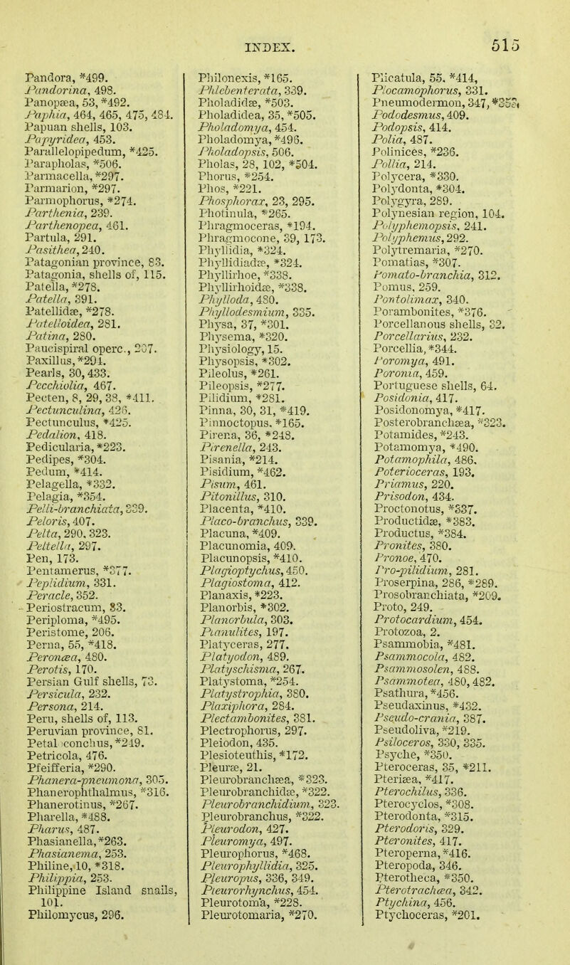 Pandora, *499. Pundorina, 498. Panopeea, 53, *492. Paphia, 464, 465, 475, 434. Papuan shells, 103. Papyridea, 453. ParallelopipecTum, *425. I'arapholas, *506. Parmacella, *297. Parmarion, *297. Parniophorus, *274. Parthenia, 239. Parthenopea, 4G1. Partula, 291. Pasithea,2lQ. Patagonian province, 83. Patay-onia, shells of, 115. Patella, *278. Patella, 891. Patellidee, *278. PateUoidea, 281. Patina, 280. Paucispiral operc, 207. Paxillus,*294. Pearls, 30,433. Pccchiolia, 467. Pecten, 8, 29, 38, *41L Pectuncidina, 426. Pectunculus, *425. Pedalion, 418. Pedicularia, *223. Pedipes, *304. Pedum, *414. Pelagella, *332, Pelagia, *354. PeUi-branchiata, SS9, Peloris, 407. Pelta, 290. 323. Peltelln, 297. Pen, 173. Pentamerus, *377. Pepiidium, 331. Peracle, 352. Periostracum, S3. Periploma, *495. Peristome, 206. Pern a, 55, *418. Peroncea, 480. Per Otis, 170. Persian Gulf shells, 73. Persicula, 232. Persona, 214. Peru, shells of, 113. Peruvian province, 81. Petal 'conchus, *249. Petricola, 476. Pfeifferia, *290. Phanera-pncumona, 305. Phanerophthalmus, «-316. Phanerotinus, *267. Pharella, *488. Pharus, 487. Phasianella,*263. Phasianema, 253. Philine,10, «318. Philippia, 253. Philippine Island snails, 101. Philomycus, 296. Philonexis, *165. Phlehenterata, 339. Pholadidse, *503. Plioladidea, 35, *505. Pholadomya, 454. Pholadomya, *495. Pboladopsis, 506. Pholas, 28, 102, *504. Phorus, *254. Phos, *221. Phosplwrax, 23, 295. Photinula, «265. Phragmoceras, *194. Phragmocone, 39, 173. Phylfidia, *324. PhyllidiadcT, *324. Phjili]-hoe, *338. Phyllirhoidae, *338. PhijUoda, 480. Pliyllodesmium, 335. Physa, 37, *301, Physema, *320. Physiology, 15. Phj-sopsis, *302. Pileolus, *261. Pileopsis, *277. PUidium, *281. Pinna, 30, 31, «419. Pinnoctopus. *165. Pirena, 36, *248. Pirenella, 243. Pisania, *214. Pisidiiim, *462. Pisum, 461. Pitonilhis, 310. Placenta, *410. Placo-branchus, 839. Placuna, *409. Placunomia, 409. Placunopsis, *410. Plagioptychus, 450. Plagiostoma, 412. Planaxis, *223. Planorhis, *302. Planorhula, 303. Piamdites, 197. Platyceras, 277. Platyodon, 489. Pla.tyschisr)ia, 267. Platj-stoma, *254. Platystrophia, SSO. PlaxiiJliora, 284. Plectamhonites, 381. Plectrophorus, 297. Pleiodon, 435. Plesioteuthis, *172. Pleurse, 21. Pleurobranchaea, «323. PleurobranchidEe, *322. Pleurobranchidium, 323. |?leurobranchus, *322. Pleurodon, 427. Pieuromya, 497. Pleurophorus, *468. Pleurophyllidia, 325. Pleiiropus, 336, 349. Pieurorhynchus, 454. Pleurotoma, *228. Plem'otomaria, *270. Plicatula, 55. *414, Piocamophorus, 331. Pneumodermon, 347,*35< Pododesvius, 409. Podopsis, 414. Polia, 487. Polinices, *236. PoUia, 214. Polycera, *330. I^olydonta, *304. Voljgyva, 289. Polynesian region, 104. P'h/pkemopsis, 241. Pnfi/phemus,2'd2. Polytremaria, *270. Pomatias, *307. tomato-hrancliia, 312. Pomus, 259. PontoJimax, 340. Porambonites, ■*376. Porcellanous shells, 32. Porcellarius, 232. Porcehia, *344. I'oromya., 491. Poronin, 459. Portuguese shells, 64. Posidonia, 417. Posidonomya, *417. Posterobranchsea, *323. Potamides, *243. Potamomya, *490. Potamophila, 486, Poterioceras, 193. Priamus, 220. Prisodon, 434. Proctonotus, *S37. Productidse, *383. Productus, *384. Pronites, 380. /''ro?ioe, 470. PrO'pilidiimi, 281. Proserpina, 286, *289. Prosobraiichiata, *209. Proto, 249. Protocardium, 454. Protozoa, 2. Psammobia, *481. Psanimocola, 482. Psamviosolen, 488. Psammotea, 480,482. Psathura, *456. Pseudaxmus, *432. Pscudo-cranin, 387. Pseudoliva, *219. P&iloceros, 330, 335. Psyche, *350. Pteroceras, 35, *211. Pteriaea, *417. Pterochilus, 336. Pterocyclos, *308. Pterodonta, *315. Pterodoris, 329. Pteronites, 417. Pteroperna,*416. Pteropoda, 346. Pterotheca, «350. Pterotrachcca, 342. Ptychina, 456. Ptychoceras, *2C1.