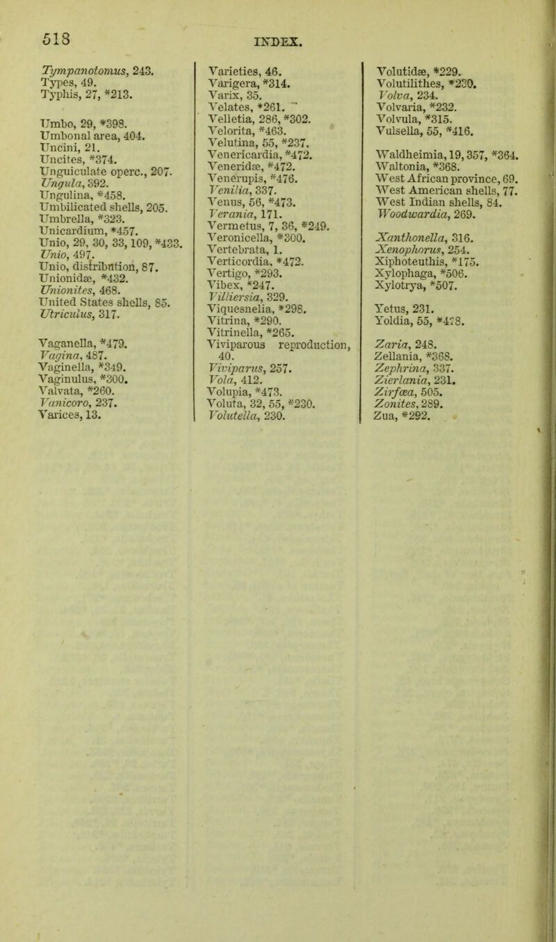 Tympanotomus, 243. Types, 49. Typhis, 27, *213. Umbo, 29, *398. Umbonal area, 404. ITncini, 21. Uncites, *374. Unguiculate operc, 207. Ungida, S92. TJngulina, «458. Umbilicated shells, 205. Umbrella, *323. Unicardium, *457. Unio, 29, 30, 33,109, *433. Unio, 497. Unio, distribntion, 87. Uiiionidse, *432. Unionitcs, 468. United States shells, 85. Utricuius, 317. Vaganella, *479. Vagina, 487. Vaginella, '^349. Vaginulus, *300. ^^alvata, *260. Vanicoro, 237. Varices, 13. Varieties, 46. ^^arigera, *314. Varix, 35. A'elates, ♦261. ' Velietia, 286, *302. A'elorita, *463. Velutina, 55, *237. Venericardia, *472. Venerida;, *472. Venei-upis, ^''476. Venilia, 337. Venus, 66, *473. 1 crania, 171. Vermetus, 7, 36, «219. Veronicella, *S00. Vertebrata, 1. Verticordia. *472. Vertigo, *293. Vibex,*247. Tilliersia, 329. Viquesnelia, *298. Vitrina, *290. Vitrinella, *265. Viviparous reproduction, 40. Viviparns, 257. Vola, 412. Volupia, *473. Voluta, 32, 55, *230. Volutella, 230. Volutidffi, *229. Volutilitlies, •230. Volva, 234. Volvaria, *232. Volvula, *315. Vulsella, 55, *416. Waldheimia, 19,357, *364. Waltonia, *368. West African province, 69. West American shells, 77. West Indian shells, 84. Woodwardia, 269. Xanthonella, 816. Xenophoruf, 254. Xiphoteuthis, *175. Xylophaga, *506. Xylotiya, *507. Yetus, 231. Yoldia, 55, *4:8. Zaria, 248. ZeUania, *368. Zephrina, 337. Zierlania, 231. Zirfcea, 505. Zonites, 289. Zua, *292.