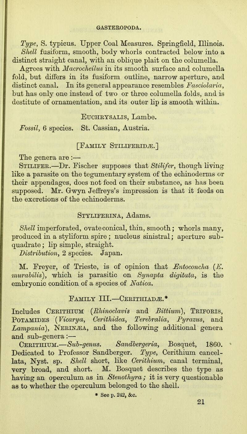 Type, S. typicus. Upper Coal Measures. Springfield, Illinois. Shell fusiform, smooth, body whorls contracted below into a distinct straight canal, with an oblique plait on the columella. Agrees with Macrocheilus in its smooth surface and columella fold, but differs in its fusiform outline, narrow aperture, and distinct canal. In its general appearance resembles Fasciolaria, but has only one instead of two or three columella folds, and is destitute of ornamentation, and its outer lip is smooth within. EucHRYSALis, Lambe. Fossil, 6 species. St. Cassian, Austria. [Family Stiliferid^.] The genera are :— Stilieer.—Dr. Fischer supposes that Stilifer, though living like a parasite on the tegumentary system of the echinoderms or their appendages, does not feed on their substance, as has been supposed. Mr. Gwyn Jeffreys's impression is that it feeds on the excretions of the echinoderms. Stylieerina, Adams. Shell imperforated, ovate conical, thin, smooth; whorls many, produced in a styliform spire ; nucleus sinistral; aperture sub- quadrate; lip simple, straight. Distribution, 2 species. Japan. M. Freyer, of Trieste, is of opinion that Entoconcha {E, murabilis), which is parasitic on Synapta digitata, is the embryonic condition of a species of Natica, Family III.—Cerithiad^.* Includes Cerithitjm [Rhinoclavis and Bittium), Trieoris, Pot AMIDES [Vicarya, Cerithidea, Terehralia, Fyrazus, and Lampania), Nerin^a, and the following additional genera and sub-genera:— Cerithium.—Sub-genus. Sandbergeria, Bosquet, 1860. Dedicated to Professor Sandberger. Type, Cerithium cancel- lata, Nyst. sp. Shell short, like Cerithium, canal terminal, very broad, and short. M. Bosquet describes the type as having an operculum as in Stenothyra; it is very questionable as to whether the operculum belonged to the shell. * See p. 242, &c.
