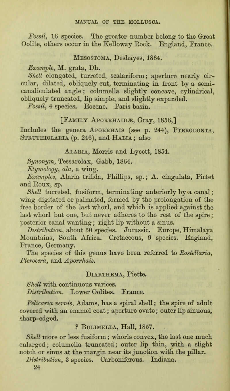 Fossil, 16 species. The greater number belong to the Great Oolite, others occur in the Kelloway Eock. England, Franco. Mesostoma, Deshayes, 1864. Example, M. grata, Dh. Shell elongated, turreted, scalaiiform; aperture nearly cir- cular, dilated, obliquely cut, terminating in front by a semi- canaliculated angle ; columella slightly concave, cylindrical, obliquely truncated, lip simple, and slightly expanded. Fossil, 4 species. Eocene. Paris basin. [Family Aporehaid^, Gray, 1856,] Includes the genera Aporrhais (see p. 244), Pteeodonta, Steuthiolajiia (p. 246), and Haxia ; also Alaria, Morris and Lycett, 1854. Synonym, Tessarolax, Gabb, 1864. Etymology, ala, a wing. Examples, Alaria trifida, Phillips, sp.; A. cingulata, Pictet and Eoux, sp. Shell turreted, fusiform, terminating anteriorly by-a canal ; wing digitated or palmated, formed by the prolongation of the free border of the last whorl, and which is applied against the last whorl but one, but never adheres to the rest of the spire; posterior canal wanting; right lip without a sinus. Distribution, about 50 species. Jurassic. Europe, Himalaya Mountains, South Africa. Cretaceous, 9 species. England, France, Germany. The species of this genus have been referred to Bostellaria, Fterocera, and Ajoorrhais. DiARTHEMA, Piette. Shell with continuous varices. Fistrihution. Lower Oolites. France. Felicaria vernis, Adams, has a spiral shell; the spire of adult covered with an enamel coat; aperture ovate; outer lip sinuous, sharp-edged. ? BULIMELLA, Hall, 1857. Shell more or less fusiform; whorls convex, the last one much enlarged; columella truncated; outer lip thin, with a slight notch or sinus at the margin near its junction with the pillar. Distribution, 3 species. Carboniferous. Indiana.