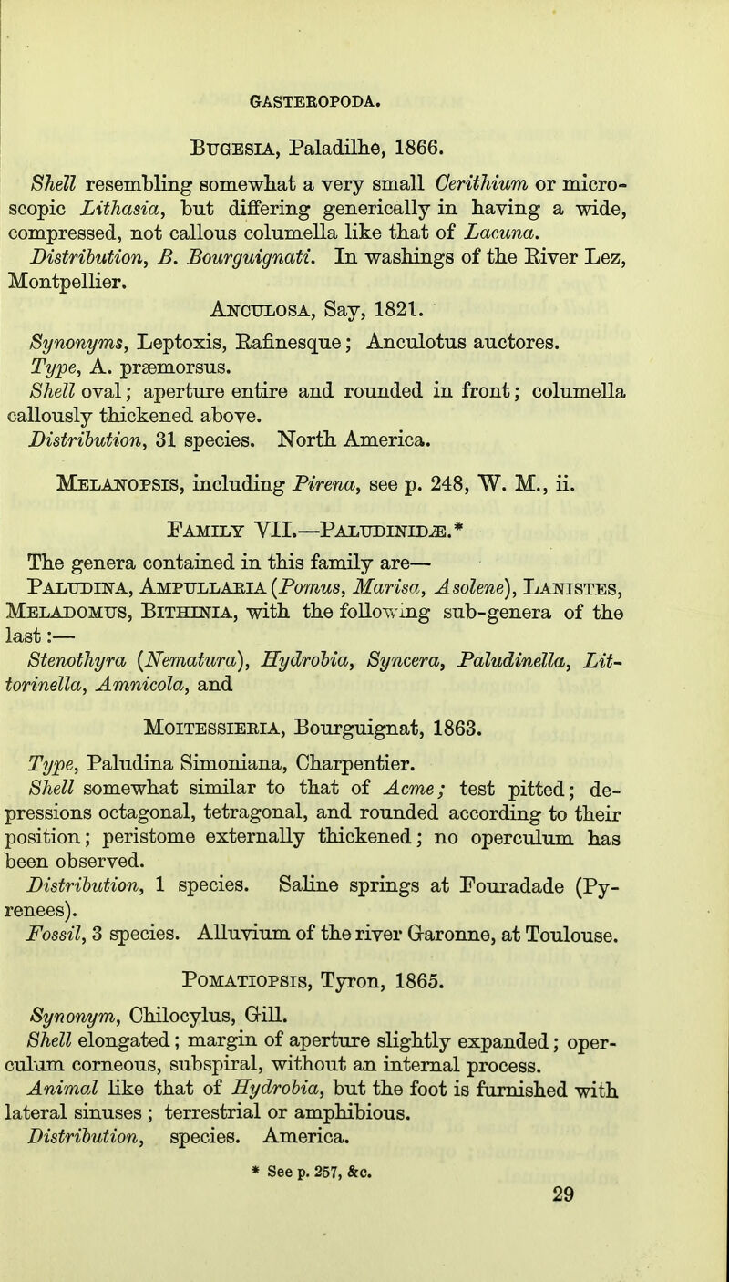 BiJGESiA, Paladillie, 1866. Shell resembling somewliat a very small Oerithium or micro- scopic Lithasia, but difiPering generically in having a wide, compressed, not callous columella like that of Lacuna. Distribution, B. Bourguignati. In washings of the Eiver Lez, Montpellier. Anctxlosa, Say, 1821. Synonyms, Leptoxis, Eafinesque; Anculotus auctores. Type, A. prsemorsus. Shell oval; aperture entire and rounded in front; columella callously thickened above. Distribution, 31 species. North America. Melaitopsis, including Firena, see p. 248, W. M., ii. Family YIL—Paludinid^.* The genera contained in this family are— PALUDllfA, AmpullaeiA (Pomws, Marisa, Asolene), Laptistes, Meladomtjs, Bithinia, with the following sub-genera of the last:— Stenothyra {Nematura), Hydrohia, Syncera, Paludinella, Lit- torinella, Amnicola, and MoiTESSiERiA, Bourguignat, 1863. Type, Paludina Simoniana, Charpentier. Shell somewhat similar to that of Acme; test pitted; de- pressions octagonal, tetragonal, and rounded according to their position; peristome externally thickened; no operculum has been observed. Distribution, 1 species. Saline springs at Pouradade (Py- renees). Fossil, 3 species. Alluvium of the river Garonne, at Toulouse. PoMATiOPSis, Tyron, 1865. Synonym, Ohilocylus, GiU. Shell elongated; margin of aperture slightly expanded; oper- culum corneous, subspiral, without an internal process. Animal like that of Hydrobia, but the foot is furnished with lateral sinuses ; terrestrial or amphibious. Distribution, species. America. * See p. 257, &c.