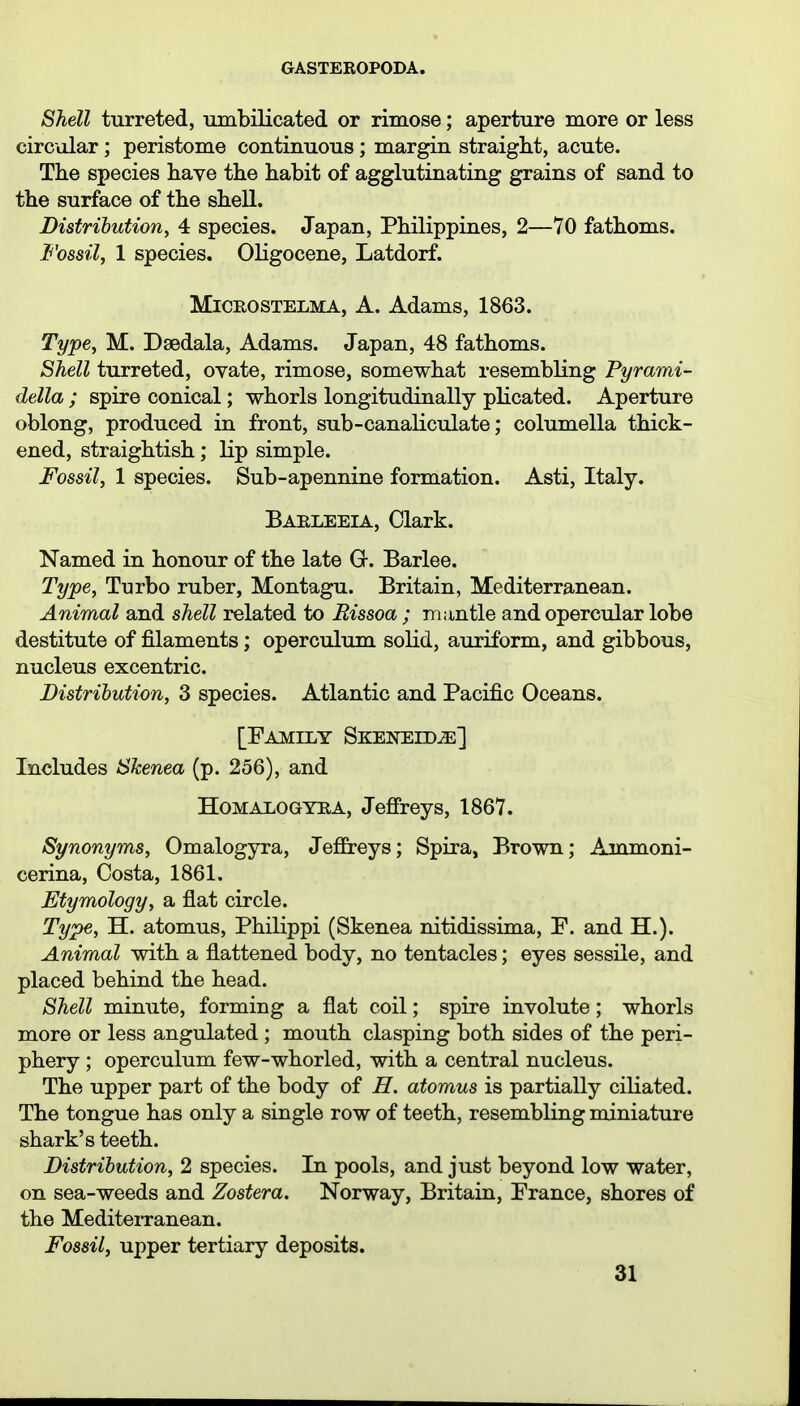 Shell turreted, mnbilicated or rimose; aperture more or less circular; peristome continuous; margin straight, acute. The species have the habit of agglutinating grains of sand to the surface of the shell. Distribution^ 4 species. Japan, Philippines, 2—70 fathoms. Fossil, 1 species. Oligocene, Latdorf. MiCROSTELMA, A. Adams, 1863. Type, M. Dsedala, Adams. Japan, 48 fathoms. Shell turreted, ovate, rimose, somewhat resembling Pyrami- della ; spire conical; whorls longitudinally plicated. Aperture oblong, produced in front, sub-canaliculate; columella thick- ened, straightish; lip simple. Fossil, 1 species. Sub-apennine formation. Asti, Italy. Baeleeia, Clark. Named in honour of the late G. Barlee. Type, Turbo ruber, Montagu. Britain, Mediterranean. Animal and shell related to Rissoa ; mantle and opercular lobe destitute of filaments; operculum solid, auriform, and gibbous, nucleus excentric. Distrihution, 3 species. Atlantic and Pacific Oceans. [Family Skeneidje] Includes Skenea (p. 256), and HOMALOGYRA, Jefireys, 1867. Synonyms, Omalogyra, JeflEreys; Spira, Brown; Ammoni- cerina, Costa, 1861, Etymology, a flat circle. Type, H. atomus, Philippi (Skenea nitidissima, P. and H.). Animal with a flattened body, no tentacles; eyes sessile, and placed behind the head. Shell minute, forming a flat coil; spire involute ; whorls more or less angulated ; mouth clasping both sides of the peri- phery ; operculum few-whorled, with a central nucleus. The upper part of the body of H. atomus is partially ciliated. The tongue has only a single row of teeth, resembling miniature shark's teeth. Distribution, 2 species. In pools, and just beyond low water, on sea-weeds and Zostera. Norway, Britain, Prance, shores of the MediteiTanean. Fossil, upper tertiary deposits.