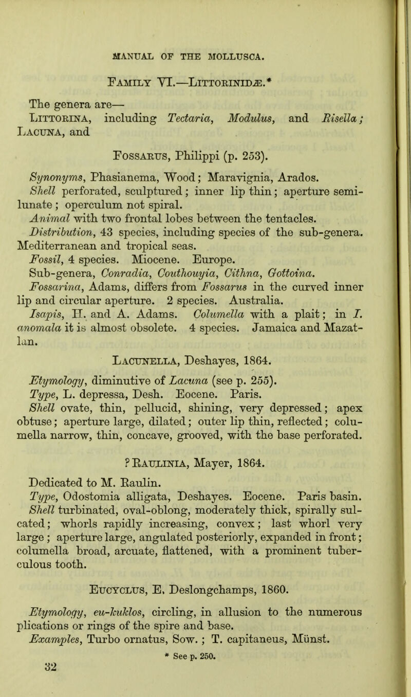 Family YI.—Littorinid^.* The genera are— LiTTORiNA, including Tectaria, Modulus, and Risella; Lacuna, and PossARUS, Philippi (p. 253). Synonyms, Phasianema, Wood; Maravignia, Arados. Shell perforated, sculptured; inner lip thin; aperture semi- lunate ; operculum not spiral. Animal with two frontal lobes between the tentacles. Distribution, 43 species, including species of the sub-genera. Mediterranean and tropical seas. Fossil, 4 species. Miocene. Europe. Sub-genera, Conradia, Couthouyia, Cithna, Gottoina. Fossarina, Adams, differs from Fossarus in the curved inner lip and circular aperture. 2 species. Australia. Isapis, H. and A. Adams. Columella with a plait; in I. anomala it is almost obsolete. 4 species. Jamaica and Mazat- lan. Lacunella, Deshayes, 1864. Etymology, diminutive of Lacuna (see p. 255). Type, L. depressa, Desh. Eocene. Paris. Shell ovate, thin, pellucid, shining, very depressed; apex obtuse; aperture large, dilated; outer lip thin, reflected; colu- mella narrow, thin, concave, grooved, with the base perforated. PEaulinia, Mayer, 1864. Dedicated to M. Eaulin. Type, Odostomia alligata, Deshayes. Eocene. Paris basin. Shell turbinated, oval-oblong, moderately'- thick, spirally sul- cated; whorls rapidly increasing, convex; last whorl very large ; aperture large, angulated posteriorly, expanded in front; columella broad, arcuate, flattened, with a prominent tuber- culous tooth. EucYCLUS, E. Deslongchamps, 1860. Etymology, eu-huTdos, circling, in allusion to the numerous plications or rings of the spire and base. Examples, Turbo ornatus. Sow.; T. capitaneus, Munst. * See p. 250.