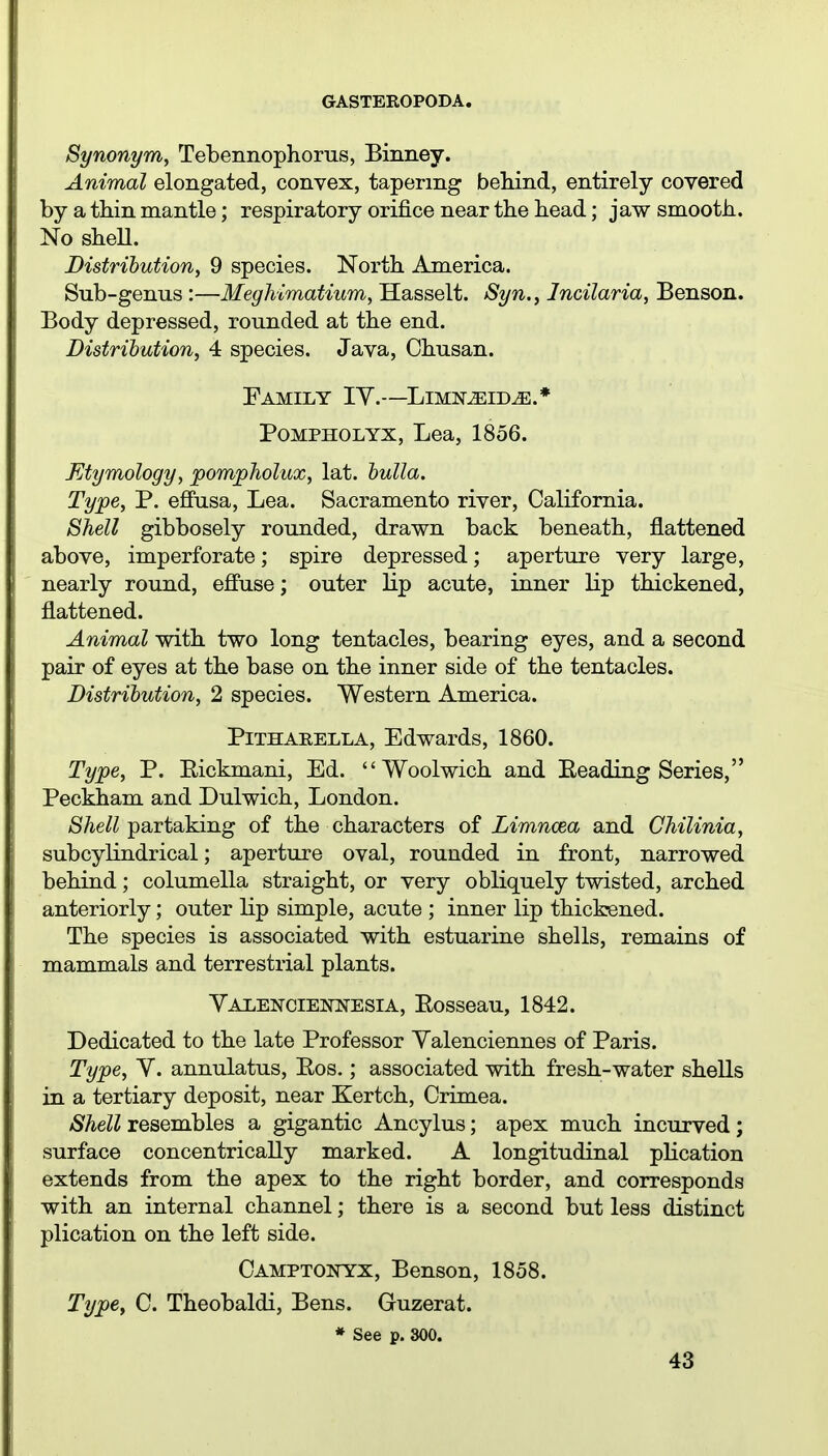 Synonym, Tebennophorus, Binney. Animal elongated, convex, tapering behind, entirely covered by a thin mantle; respiratory orifice near the head; jaw smooth. No shell. Distribution, 9 species. North America. Sub-genus :—Meghimatium, Hasselt. Syn., Incilaria, Benson. Body depressed, rounded at the end. Distribution, 4 species. Java, Chusan. PaMILY IY.—LlMN^ID^.* POMPHOLYX, Lea, 1856. Etymology, pompholux, lat. bulla. Type, P. efiusa. Lea. Sacramento river, California. Shell gibbosely rounded, drawn back beneath, flattened above, imperforate; spire depressed; aperture very large, nearly round, effuse; outer lip acute, inner lip thickened, flattened. Animal with two long tentacles, bearing eyes, and a second pair of eyes at the base on the inner side of the tentacles. Distribution, 2 species. Western America. PiTHARELLA, Edwards, 1860. Type, P. Eickmani, Ed. Woolwich and Eeading Series, Peckham and Dulwich, London. Shell partaking of the characters of Limncea and Chilinia, subcylindrical; aperture oval, rounded in front, narrowed behind; columella straight, or very obliquely twisted, arched anteriorly; outer lip simple, acute ; inner lip thickened. The species is associated with estuarine shells, remains of mammals and terrestrial plants. Valencieni^esia, Eosseau, 1842. Dedicated to the late Professor Yalenciennes of Paris. Type, Y. annulatus, Eos.; associated with fresh-water shells in a tertiary deposit, near Kertch, Crimea. Shell resembles a gigantic Ancylus; apex much incurved; surface concentrically marked. A longitudinal plication extends from the apex to the right border, and corresponds with an internal channel; there is a second but less distinct plication on the left side. Camptonyx, Benson, 1858. Type, C. Theobaldi, Bens. Guzerat. * See p. 800.